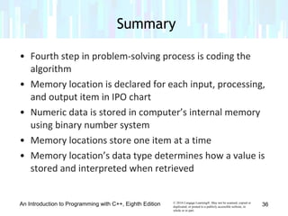 © 2016 Cengage Learning®. May not be scanned, copied or
duplicated, or posted to a publicly accessible website, in
whole or in part.
• Fourth step in problem-solving process is coding the
algorithm
• Memory location is declared for each input, processing,
and output item in IPO chart
• Numeric data is stored in computer’s internal memory
using binary number system
• Memory locations store one item at a time
• Memory location’s data type determines how a value is
stored and interpreted when retrieved
An Introduction to Programming with C++, Eighth Edition
Summary
36
 