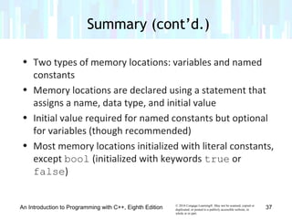© 2016 Cengage Learning®. May not be scanned, copied or
duplicated, or posted to a publicly accessible website, in
whole or in part.
• Two types of memory locations: variables and named
constants
• Memory locations are declared using a statement that
assigns a name, data type, and initial value
• Initial value required for named constants but optional
for variables (though recommended)
• Most memory locations initialized with literal constants,
except bool (initialized with keywords true or
false)
An Introduction to Programming with C++, Eighth Edition
Summary (cont’d.)
37
 
