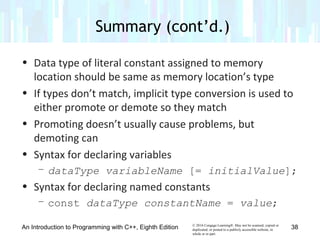 © 2016 Cengage Learning®. May not be scanned, copied or
duplicated, or posted to a publicly accessible website, in
whole or in part.
• Data type of literal constant assigned to memory
location should be same as memory location’s type
• If types don’t match, implicit type conversion is used to
either promote or demote so they match
• Promoting doesn’t usually cause problems, but
demoting can
• Syntax for declaring variables
– dataType variableName [= initialValue];
• Syntax for declaring named constants
– const dataType constantName = value;
An Introduction to Programming with C++, Eighth Edition
Summary (cont’d.)
38
 