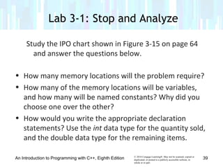 © 2016 Cengage Learning®. May not be scanned, copied or
duplicated, or posted to a publicly accessible website, in
whole or in part.
Study the IPO chart shown in Figure 3-15 on page 64
and answer the questions below.
• How many memory locations will the problem require?
• How many of the memory locations will be variables,
and how many will be named constants? Why did you
choose one over the other?
• How would you write the appropriate declaration
statements? Use the int data type for the quantity sold,
and the double data type for the remaining items.
An Introduction to Programming with C++, Eighth Edition
Lab 3-1: Stop and Analyze
39
 