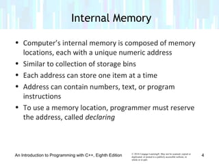 © 2016 Cengage Learning®. May not be scanned, copied or
duplicated, or posted to a publicly accessible website, in
whole or in part.
• Computer’s internal memory is composed of memory
locations, each with a unique numeric address
• Similar to collection of storage bins
• Each address can store one item at a time
• Address can contain numbers, text, or program
instructions
• To use a memory location, programmer must reserve
the address, called declaring
An Introduction to Programming with C++, Eighth Edition
Internal Memory
4
 