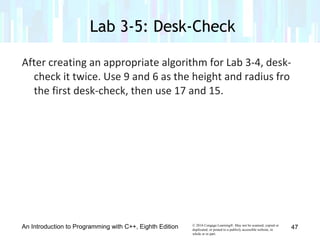 © 2016 Cengage Learning®. May not be scanned, copied or
duplicated, or posted to a publicly accessible website, in
whole or in part.
After creating an appropriate algorithm for Lab 3-4, desk-
check it twice. Use 9 and 6 as the height and radius fro
the first desk-check, then use 17 and 15.
An Introduction to Programming with C++, Eighth Edition
Lab 3-5: Desk-Check
47
 