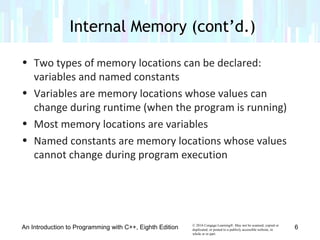 © 2016 Cengage Learning®. May not be scanned, copied or
duplicated, or posted to a publicly accessible website, in
whole or in part.
• Two types of memory locations can be declared:
variables and named constants
• Variables are memory locations whose values can
change during runtime (when the program is running)
• Most memory locations are variables
• Named constants are memory locations whose values
cannot change during program execution
An Introduction to Programming with C++, Eighth Edition
Internal Memory (cont’d.)
6
 