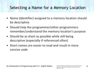 © 2016 Cengage Learning®. May not be scanned, copied or
duplicated, or posted to a publicly accessible website, in
whole or in part.
• Name (identifier) assigned to a memory location should
be descriptive
• Should help the programmer/other programmers
remember/understand the memory location’s purpose
• Should be as short as possible while still being
descriptive (especially if referenced often)
• Short names are easier to read and result in more
concise code
An Introduction to Programming with C++, Eighth Edition
Selecting a Name for a Memory Location
8
 