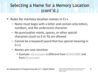 © 2016 Cengage Learning®. May not be scanned, copied or
duplicated, or posted to a publicly accessible website, in
whole or in part.
• Rules for memory location names in C++
– Name must begin with a letter and contain only letters,
numbers, and the underscore character
– No punctuation marks, spaces, or other special
characters (such as $ or %) are allowed
– Cannot be a keyword (word that has special meaning in
C++)
– Names are case sensitive
• Example: discount is different from DISCOUNT and
from Discount
An Introduction to Programming with C++, Eighth Edition
Selecting a Name for a Memory Location
(cont’d.)
9
 