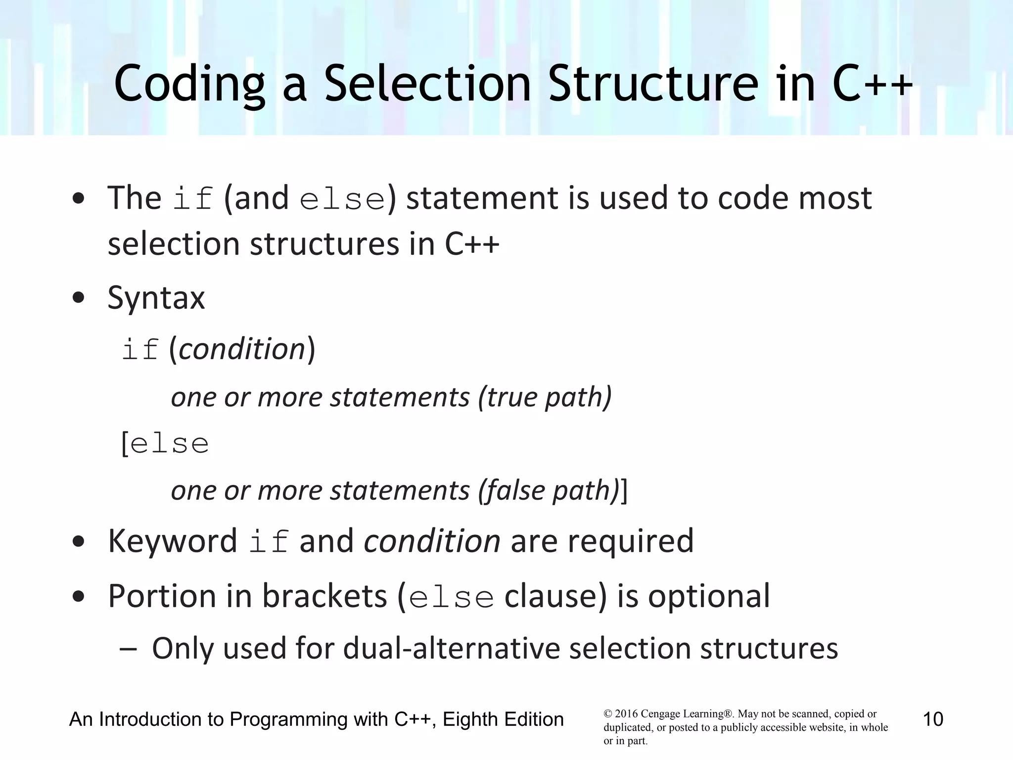 © 2016 Cengage Learning®. May not be scanned, copied or
duplicated, or posted to a publicly accessible website, in whole
or in part.
• The if (and else) statement is used to code most
selection structures in C++
• Syntax
if (condition)
one or more statements (true path)
[else
one or more statements (false path)]
• Keyword if and condition are required
• Portion in brackets (else clause) is optional
– Only used for dual-alternative selection structures
Coding a Selection Structure in C++
An Introduction to Programming with C++, Eighth Edition 10
 