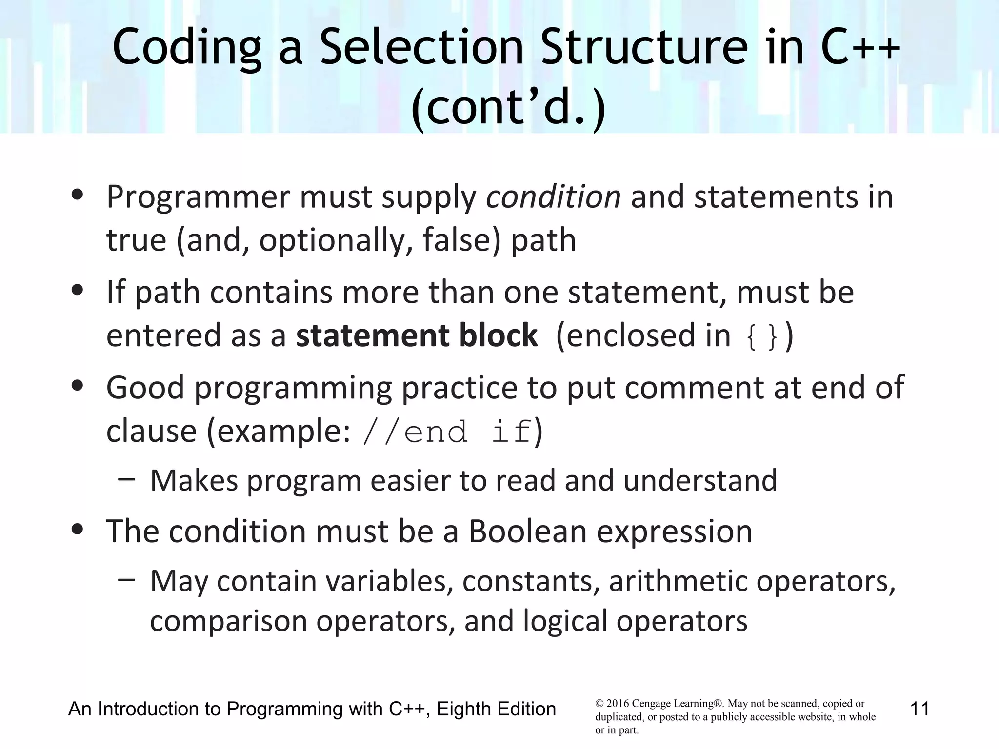 © 2016 Cengage Learning®. May not be scanned, copied or
duplicated, or posted to a publicly accessible website, in whole
or in part.
• Programmer must supply condition and statements in
true (and, optionally, false) path
• If path contains more than one statement, must be
entered as a statement block (enclosed in {})
• Good programming practice to put comment at end of
clause (example: //end if)
– Makes program easier to read and understand
• The condition must be a Boolean expression
– May contain variables, constants, arithmetic operators,
comparison operators, and logical operators
Coding a Selection Structure in C++
(cont’d.)
An Introduction to Programming with C++, Eighth Edition 11
 
