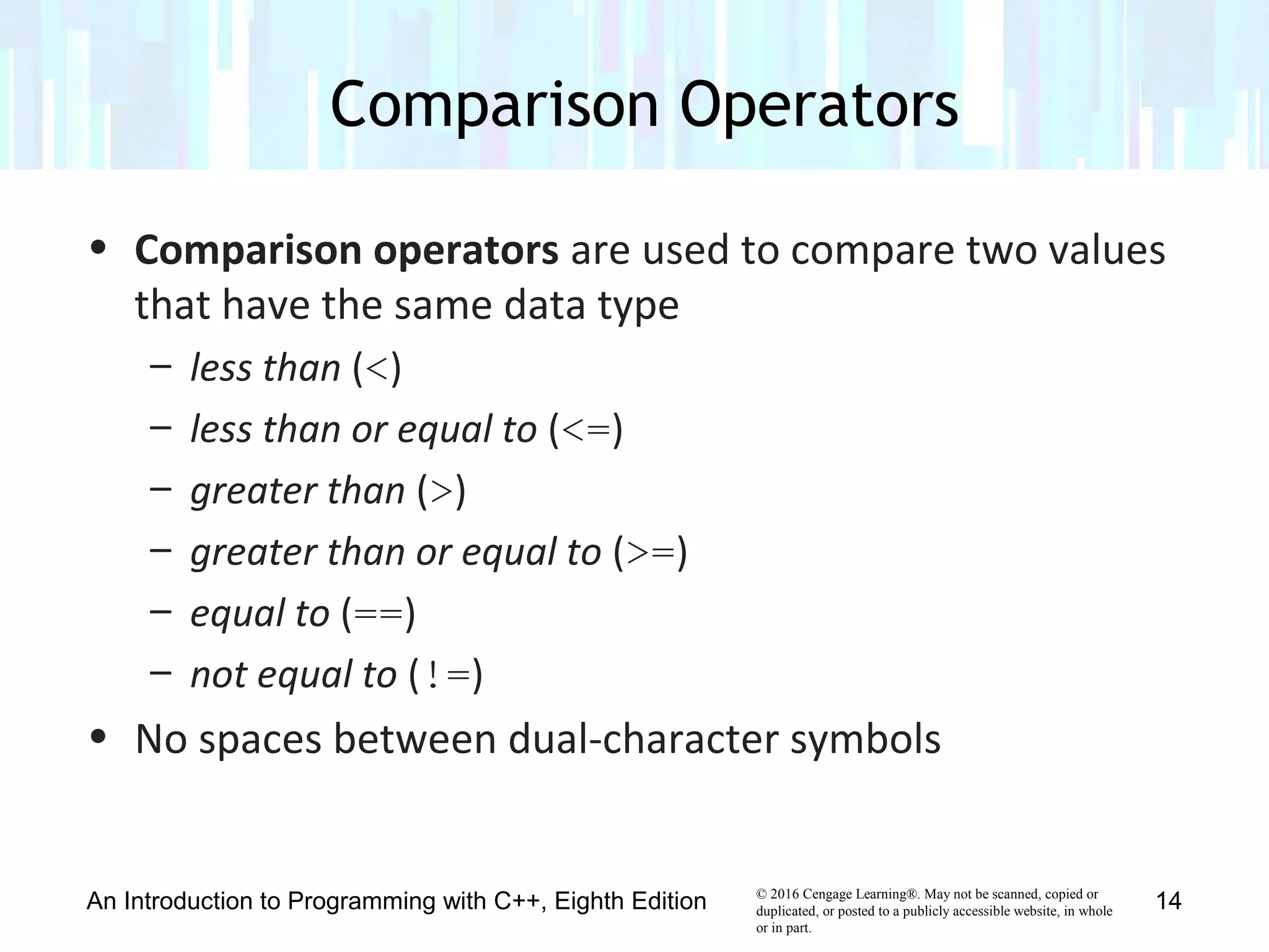 © 2016 Cengage Learning®. May not be scanned, copied or
duplicated, or posted to a publicly accessible website, in whole
or in part.
• Comparison operators are used to compare two values
that have the same data type
– less than (<)
– less than or equal to (<=)
– greater than (>)
– greater than or equal to (>=)
– equal to (==)
– not equal to (!=)
• No spaces between dual-character symbols
Comparison Operators
An Introduction to Programming with C++, Eighth Edition 14
 