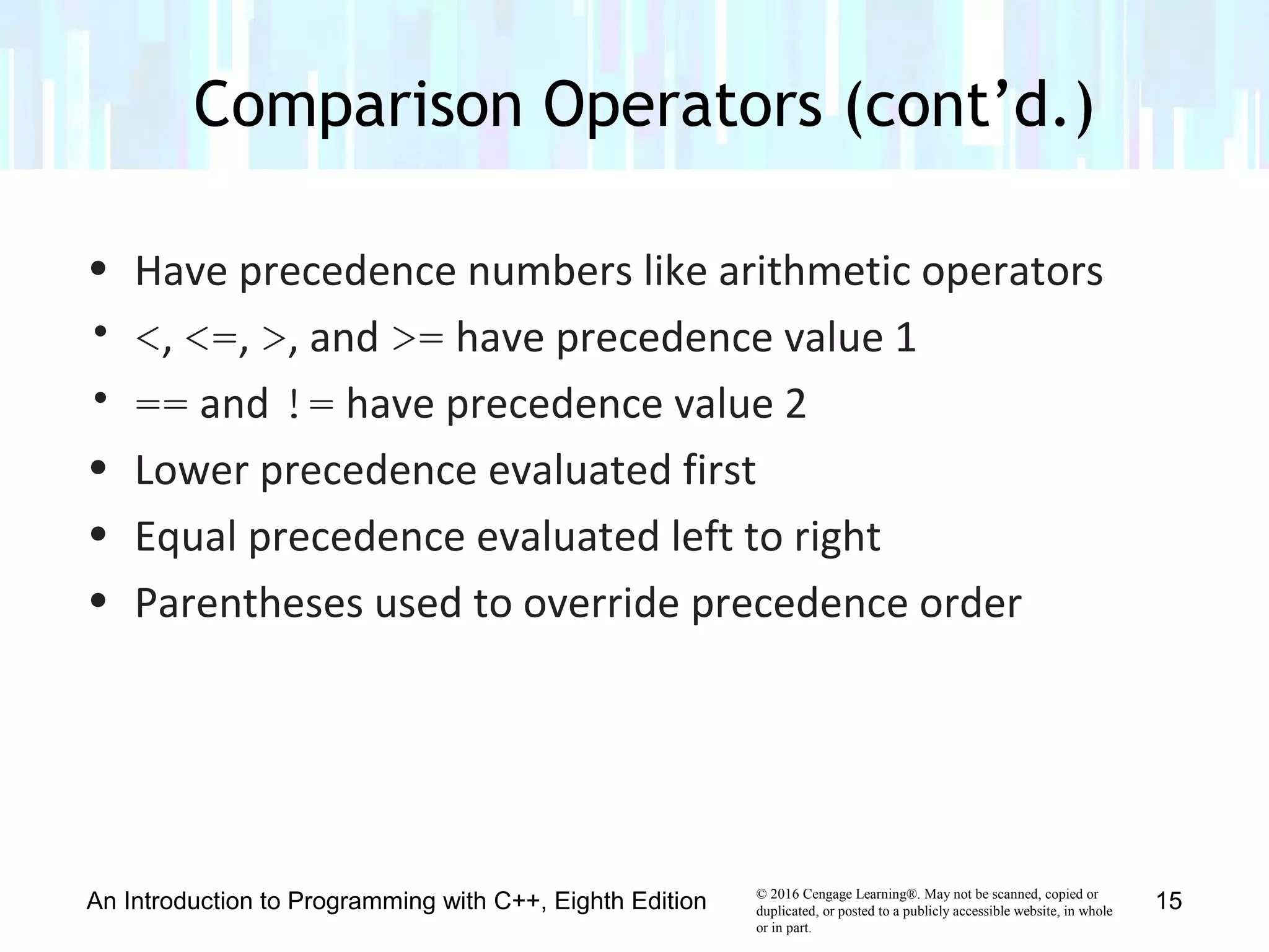 © 2016 Cengage Learning®. May not be scanned, copied or
duplicated, or posted to a publicly accessible website, in whole
or in part.
• Have precedence numbers like arithmetic operators
• <, <=, >, and >= have precedence value 1
• == and != have precedence value 2
• Lower precedence evaluated first
• Equal precedence evaluated left to right
• Parentheses used to override precedence order
Comparison Operators (cont’d.)
An Introduction to Programming with C++, Eighth Edition 15
 