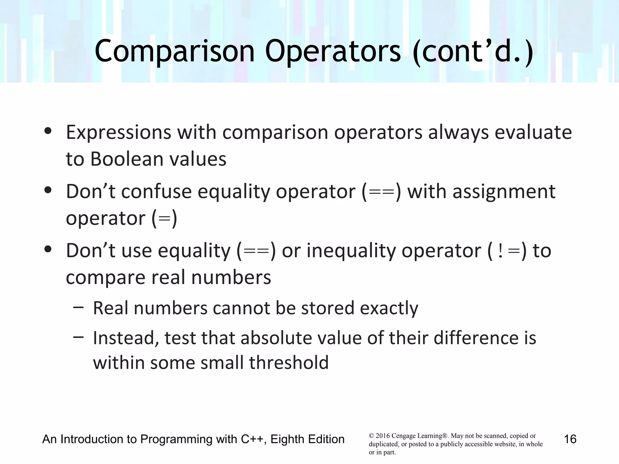 © 2016 Cengage Learning®. May not be scanned, copied or
duplicated, or posted to a publicly accessible website, in whole
or in part.
• Expressions with comparison operators always evaluate
to Boolean values
• Don’t confuse equality operator (==) with assignment
operator (=)
• Don’t use equality (==) or inequality operator (!=) to
compare real numbers
– Real numbers cannot be stored exactly
– Instead, test that absolute value of their difference is
within some small threshold
Comparison Operators (cont’d.)
An Introduction to Programming with C++, Eighth Edition 16
 