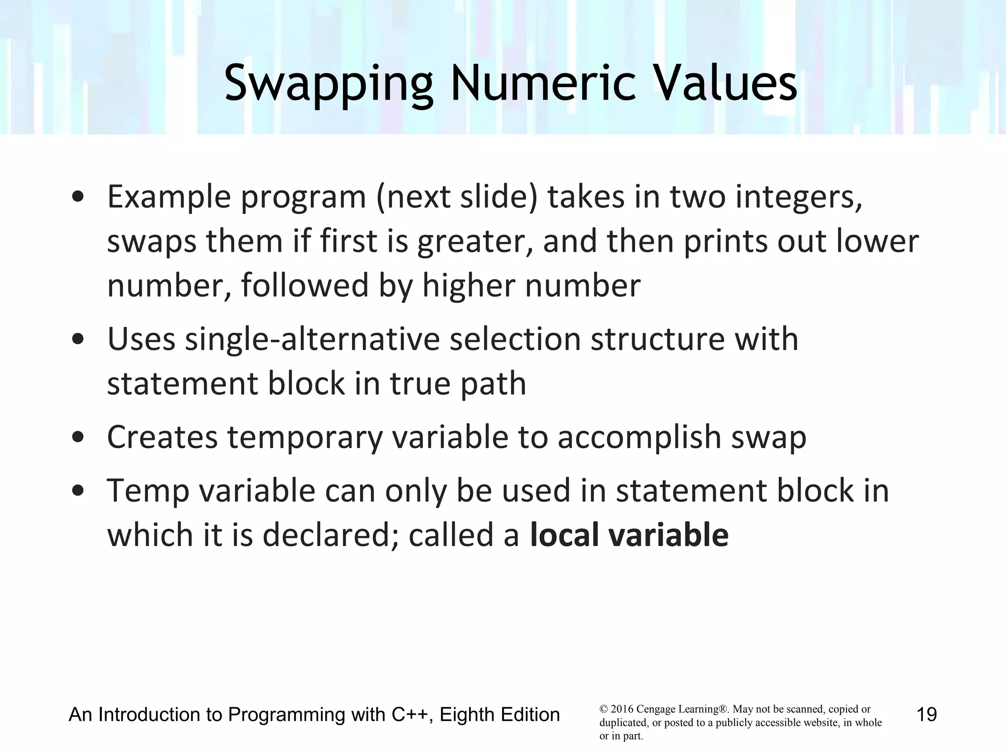 © 2016 Cengage Learning®. May not be scanned, copied or
duplicated, or posted to a publicly accessible website, in whole
or in part.
• Example program (next slide) takes in two integers,
swaps them if first is greater, and then prints out lower
number, followed by higher number
• Uses single-alternative selection structure with
statement block in true path
• Creates temporary variable to accomplish swap
• Temp variable can only be used in statement block in
which it is declared; called a local variable
Swapping Numeric Values
An Introduction to Programming with C++, Eighth Edition 19
 