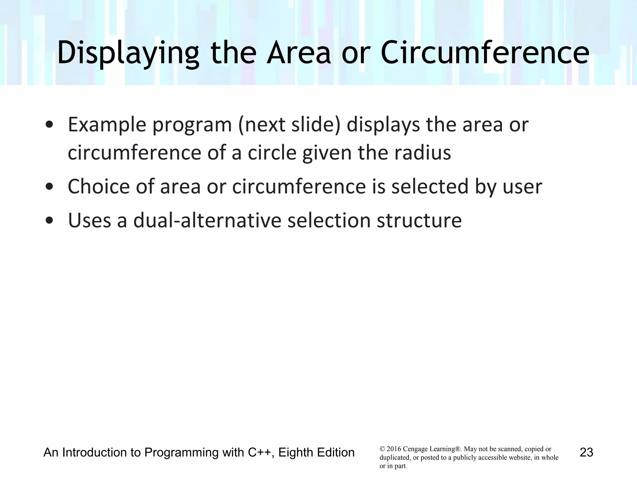 © 2016 Cengage Learning®. May not be scanned, copied or
duplicated, or posted to a publicly accessible website, in whole
or in part.
• Example program (next slide) displays the area or
circumference of a circle given the radius
• Choice of area or circumference is selected by user
• Uses a dual-alternative selection structure
Displaying the Area or Circumference
An Introduction to Programming with C++, Eighth Edition 23
 