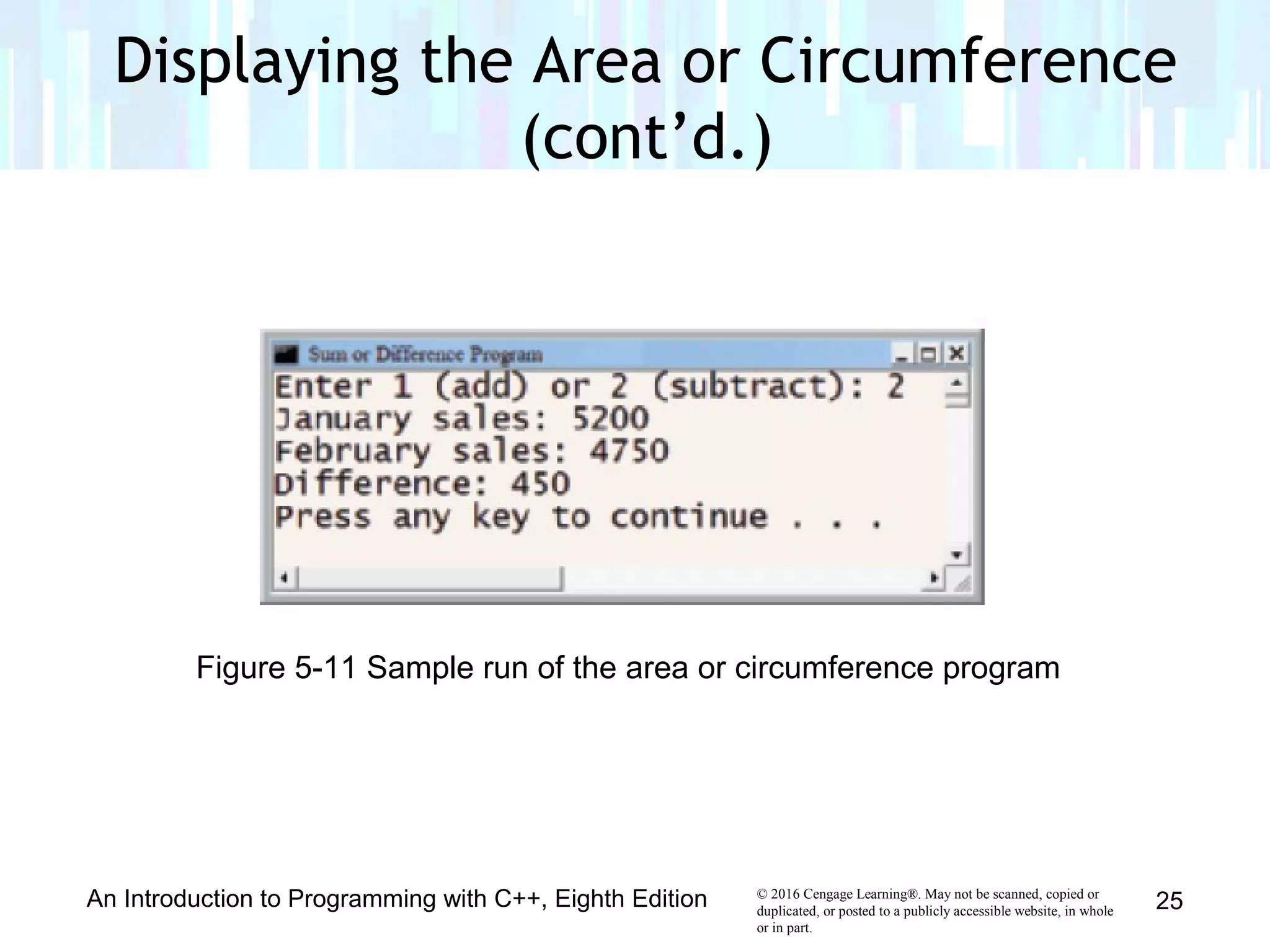 © 2016 Cengage Learning®. May not be scanned, copied or
duplicated, or posted to a publicly accessible website, in whole
or in part.
An Introduction to Programming with C++, Eighth Edition 25
Figure 5-11 Sample run of the area or circumference program
Displaying the Area or Circumference
(cont’d.)
 