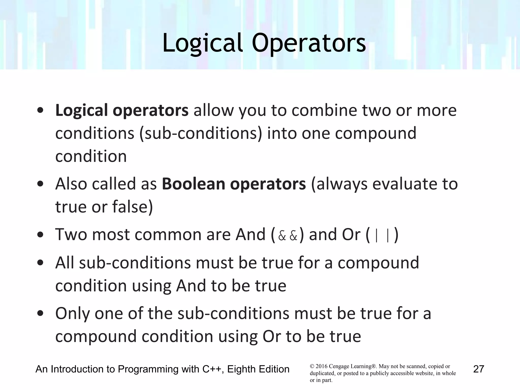 © 2016 Cengage Learning®. May not be scanned, copied or
duplicated, or posted to a publicly accessible website, in whole
or in part.
• Logical operators allow you to combine two or more
conditions (sub-conditions) into one compound
condition
• Also called as Boolean operators (always evaluate to
true or false)
• Two most common are And (&&) and Or (||)
• All sub-conditions must be true for a compound
condition using And to be true
• Only one of the sub-conditions must be true for a
compound condition using Or to be true
Logical Operators
An Introduction to Programming with C++, Eighth Edition 27
 