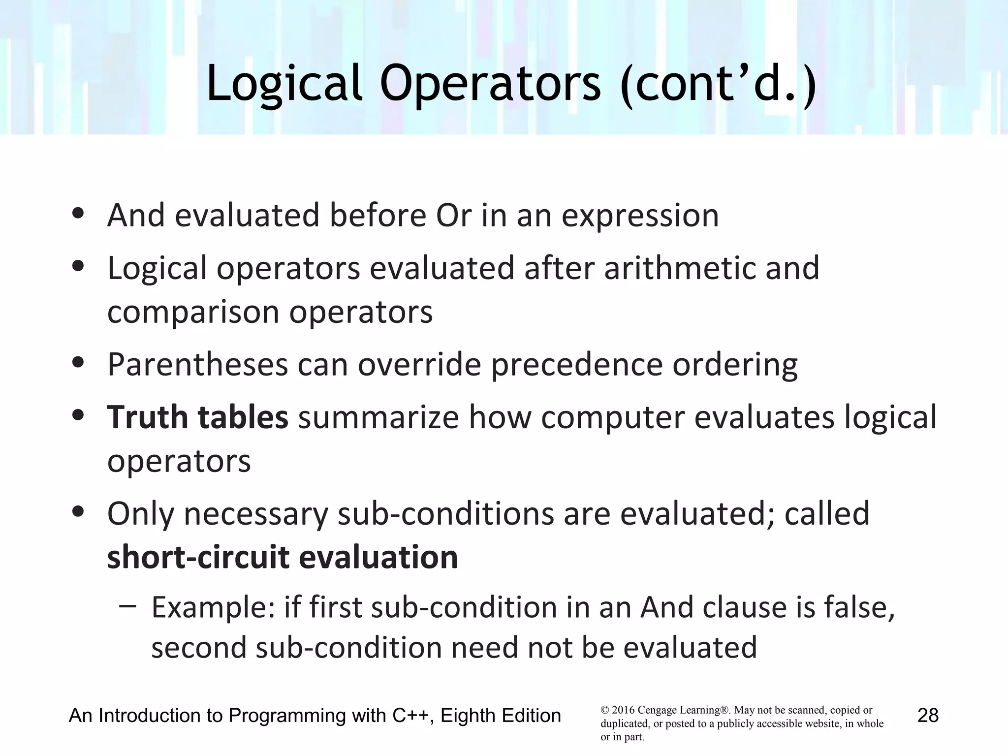© 2016 Cengage Learning®. May not be scanned, copied or
duplicated, or posted to a publicly accessible website, in whole
or in part.
• And evaluated before Or in an expression
• Logical operators evaluated after arithmetic and
comparison operators
• Parentheses can override precedence ordering
• Truth tables summarize how computer evaluates logical
operators
• Only necessary sub-conditions are evaluated; called
short-circuit evaluation
– Example: if first sub-condition in an And clause is false,
second sub-condition need not be evaluated
Logical Operators (cont’d.)
An Introduction to Programming with C++, Eighth Edition 28
 