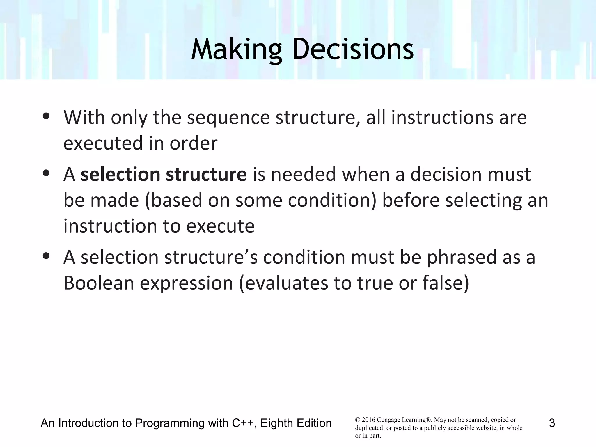 © 2016 Cengage Learning®. May not be scanned, copied or
duplicated, or posted to a publicly accessible website, in whole
or in part.
• With only the sequence structure, all instructions are
executed in order
• A selection structure is needed when a decision must
be made (based on some condition) before selecting an
instruction to execute
• A selection structure’s condition must be phrased as a
Boolean expression (evaluates to true or false)
Making Decisions
An Introduction to Programming with C++, Eighth Edition 3
 