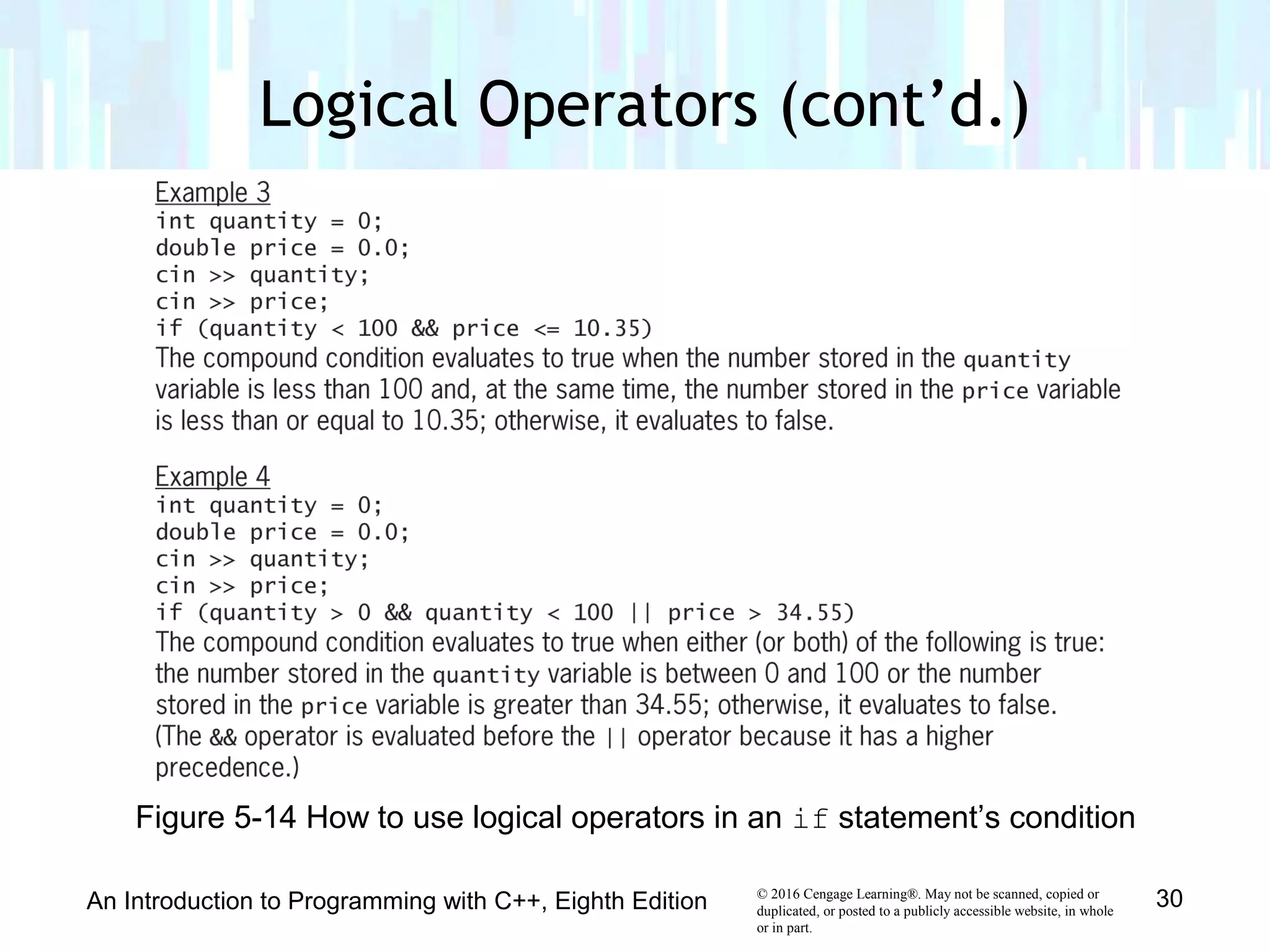 © 2016 Cengage Learning®. May not be scanned, copied or
duplicated, or posted to a publicly accessible website, in whole
or in part.
Logical Operators (cont’d.)
An Introduction to Programming with C++, Eighth Edition 30
Figure 5-14 How to use logical operators in an if statement’s condition
 