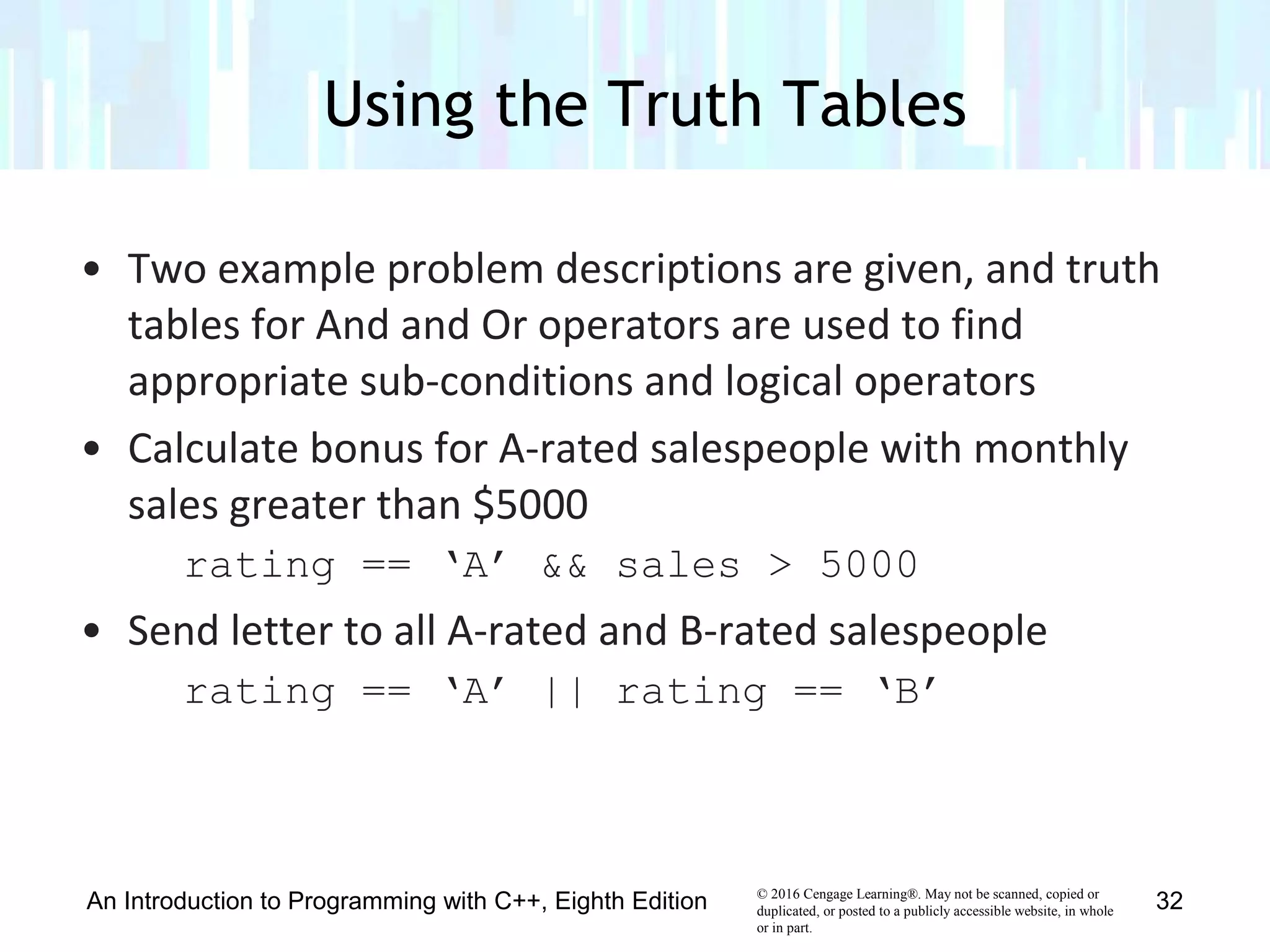 © 2016 Cengage Learning®. May not be scanned, copied or
duplicated, or posted to a publicly accessible website, in whole
or in part.
• Two example problem descriptions are given, and truth
tables for And and Or operators are used to find
appropriate sub-conditions and logical operators
• Calculate bonus for A-rated salespeople with monthly
sales greater than $5000
rating == ‘A’ && sales > 5000
• Send letter to all A-rated and B-rated salespeople
rating == ‘A’ || rating == ‘B’
Using the Truth Tables
An Introduction to Programming with C++, Eighth Edition 32
 