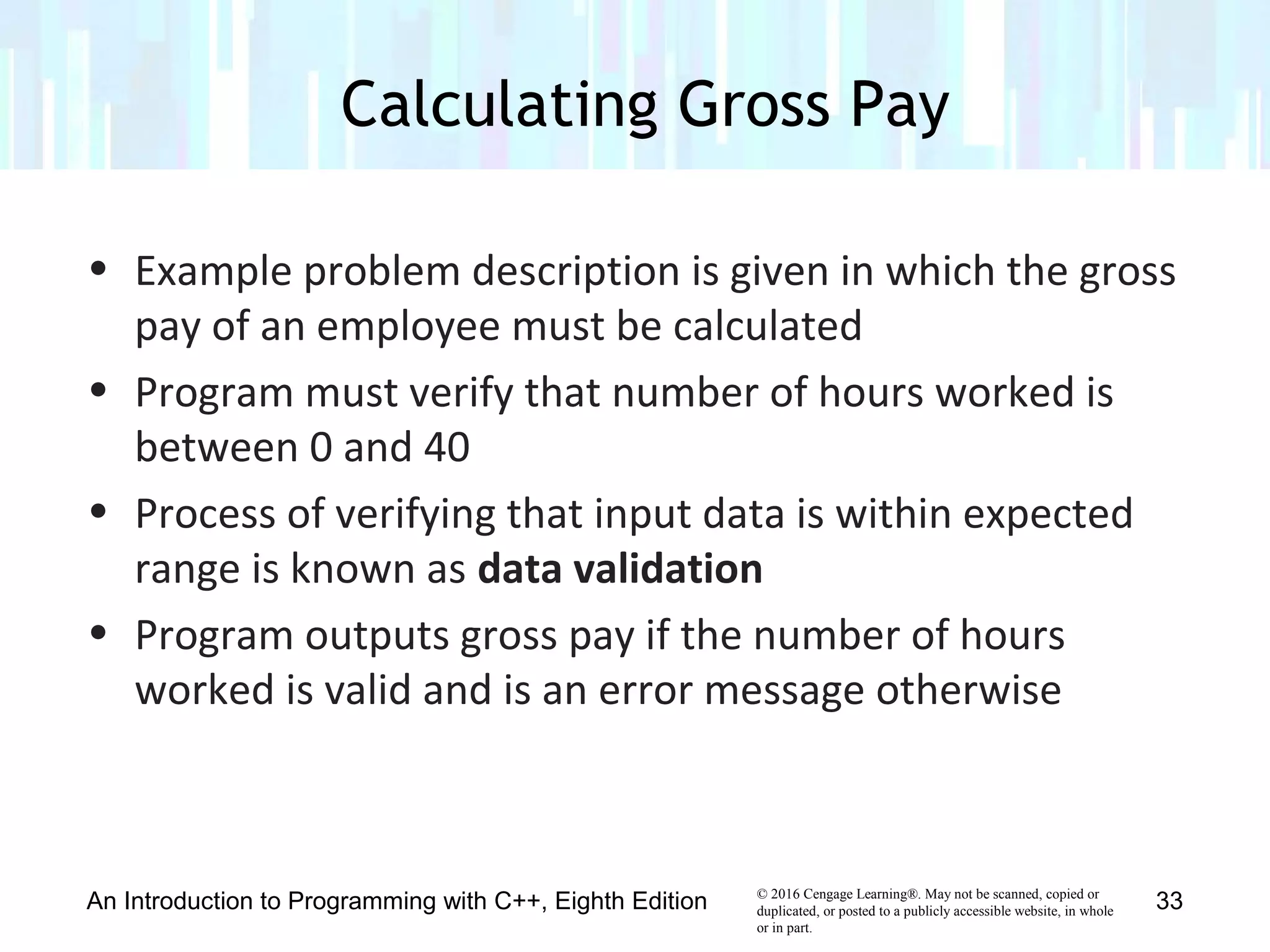 © 2016 Cengage Learning®. May not be scanned, copied or
duplicated, or posted to a publicly accessible website, in whole
or in part.
• Example problem description is given in which the gross
pay of an employee must be calculated
• Program must verify that number of hours worked is
between 0 and 40
• Process of verifying that input data is within expected
range is known as data validation
• Program outputs gross pay if the number of hours
worked is valid and is an error message otherwise
Calculating Gross Pay
An Introduction to Programming with C++, Eighth Edition 33
 