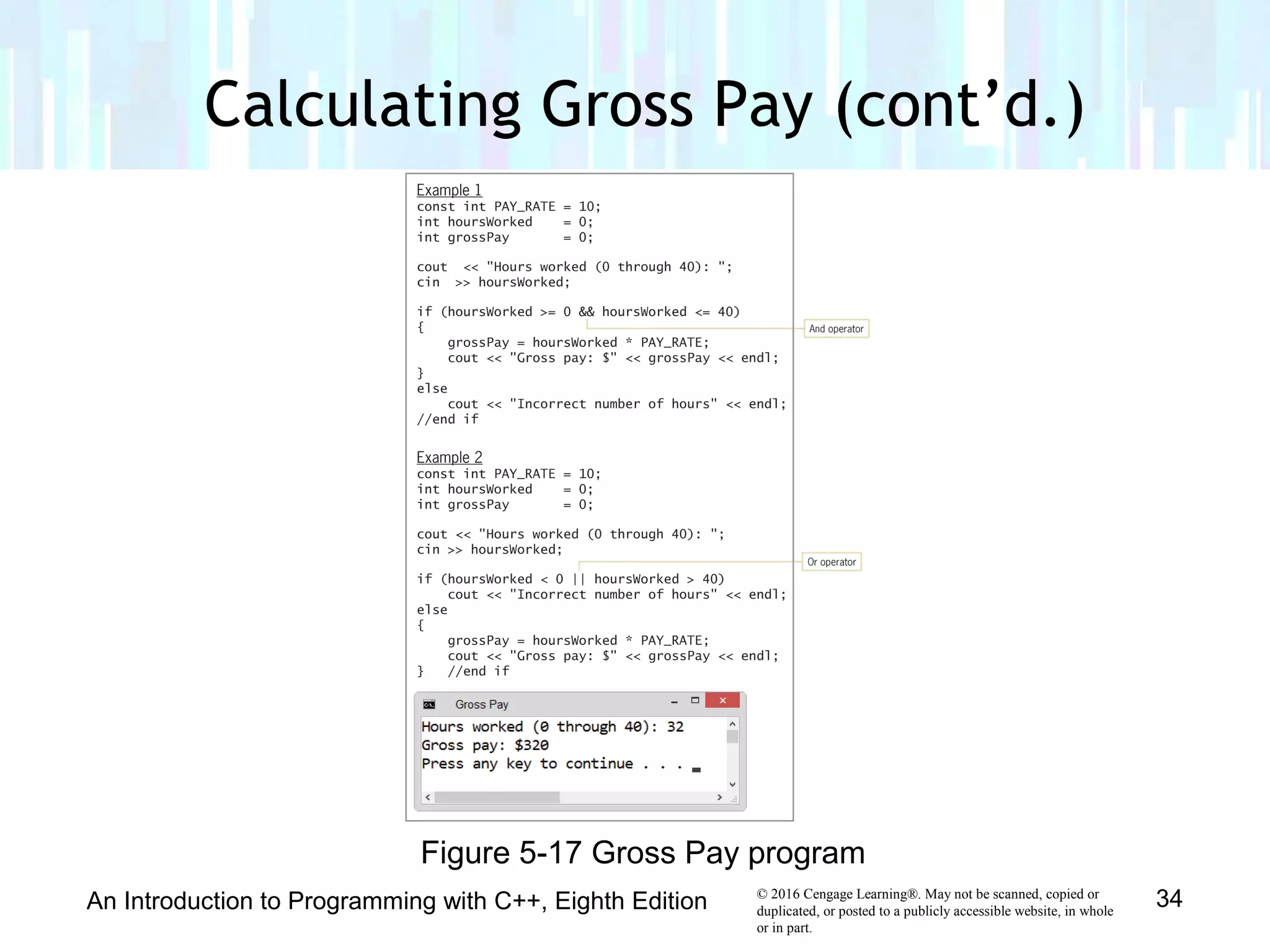 © 2016 Cengage Learning®. May not be scanned, copied or
duplicated, or posted to a publicly accessible website, in whole
or in part.
Calculating Gross Pay (cont’d.)
An Introduction to Programming with C++, Eighth Edition 34
Figure 5-17 Gross Pay program
 