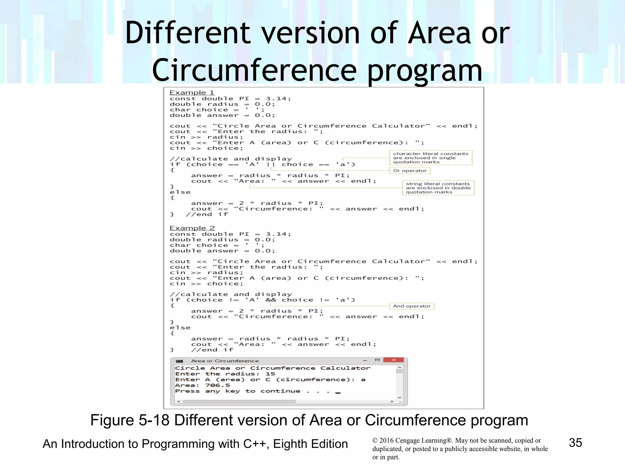© 2016 Cengage Learning®. May not be scanned, copied or
duplicated, or posted to a publicly accessible website, in whole
or in part.
Different version of Area or
Circumference program
An Introduction to Programming with C++, Eighth Edition 35
Figure 5-18 Different version of Area or Circumference program
 