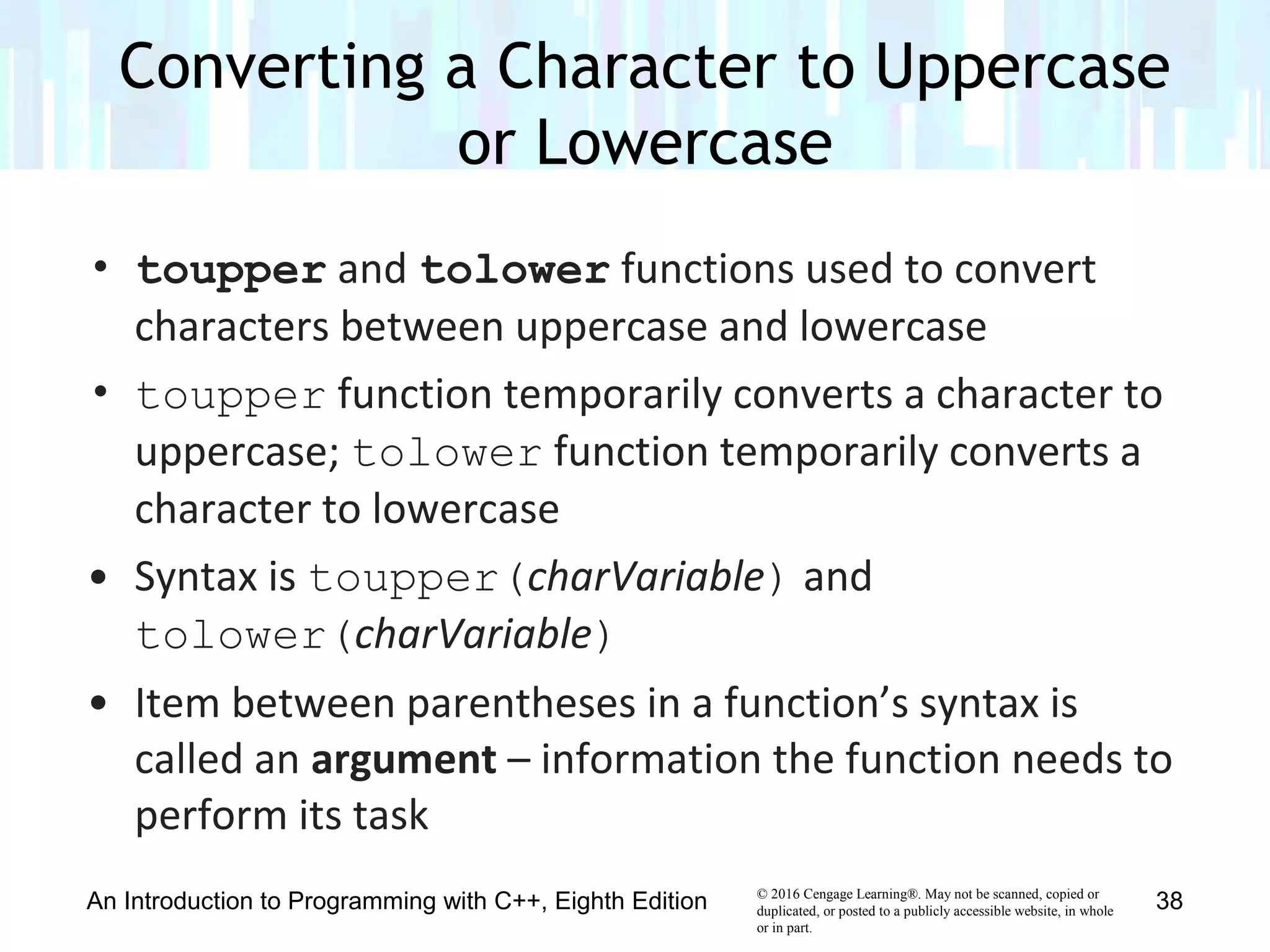 © 2016 Cengage Learning®. May not be scanned, copied or
duplicated, or posted to a publicly accessible website, in whole
or in part.
• toupper and tolower functions used to convert
characters between uppercase and lowercase
• toupper function temporarily converts a character to
uppercase; tolower function temporarily converts a
character to lowercase
• Syntax is toupper(charVariable) and
tolower(charVariable)
• Item between parentheses in a function’s syntax is
called an argument – information the function needs to
perform its task
Converting a Character to Uppercase
or Lowercase
An Introduction to Programming with C++, Eighth Edition 38
 