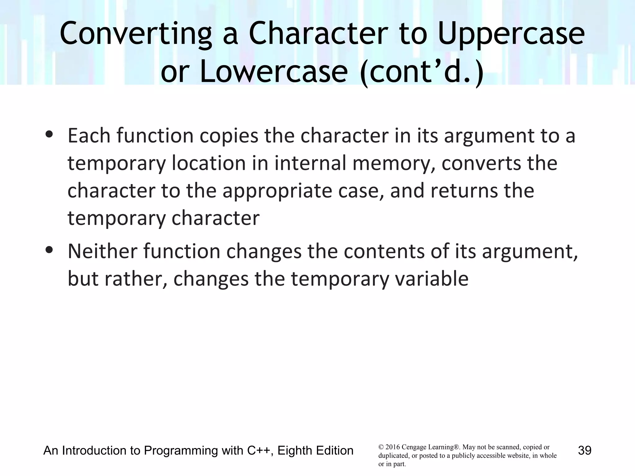 © 2016 Cengage Learning®. May not be scanned, copied or
duplicated, or posted to a publicly accessible website, in whole
or in part.
• Each function copies the character in its argument to a
temporary location in internal memory, converts the
character to the appropriate case, and returns the
temporary character
• Neither function changes the contents of its argument,
but rather, changes the temporary variable
Converting a Character to Uppercase
or Lowercase (cont’d.)
An Introduction to Programming with C++, Eighth Edition 39
 