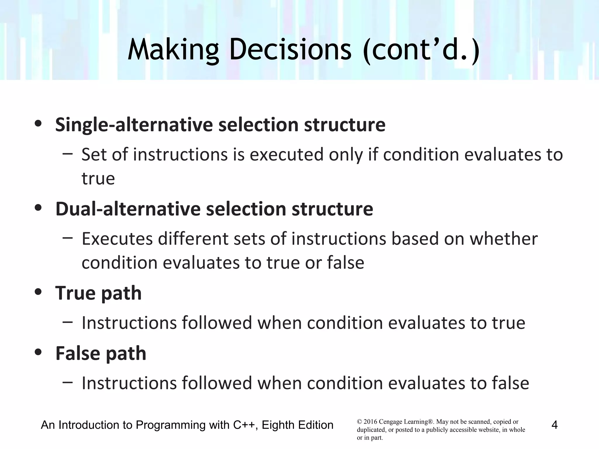 © 2016 Cengage Learning®. May not be scanned, copied or
duplicated, or posted to a publicly accessible website, in whole
or in part.
• Single-alternative selection structure
– Set of instructions is executed only if condition evaluates to
true
• Dual-alternative selection structure
– Executes different sets of instructions based on whether
condition evaluates to true or false
• True path
– Instructions followed when condition evaluates to true
• False path
– Instructions followed when condition evaluates to false
Making Decisions (cont’d.)
An Introduction to Programming with C++, Eighth Edition 4
 