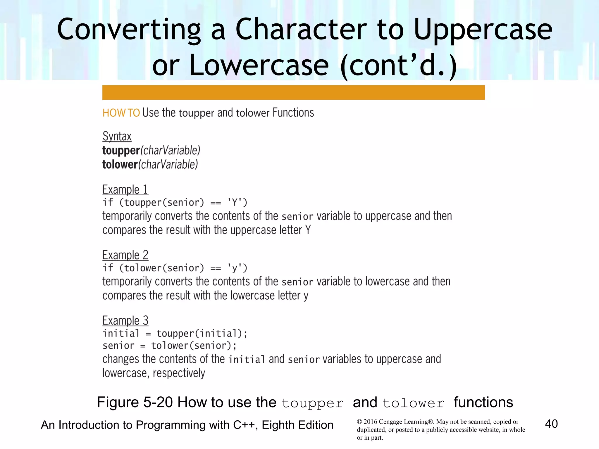 © 2016 Cengage Learning®. May not be scanned, copied or
duplicated, or posted to a publicly accessible website, in whole
or in part.
An Introduction to Programming with C++, Eighth Edition 40
Figure 5-20 How to use the toupper and tolower functions
Converting a Character to Uppercase
or Lowercase (cont’d.)
 