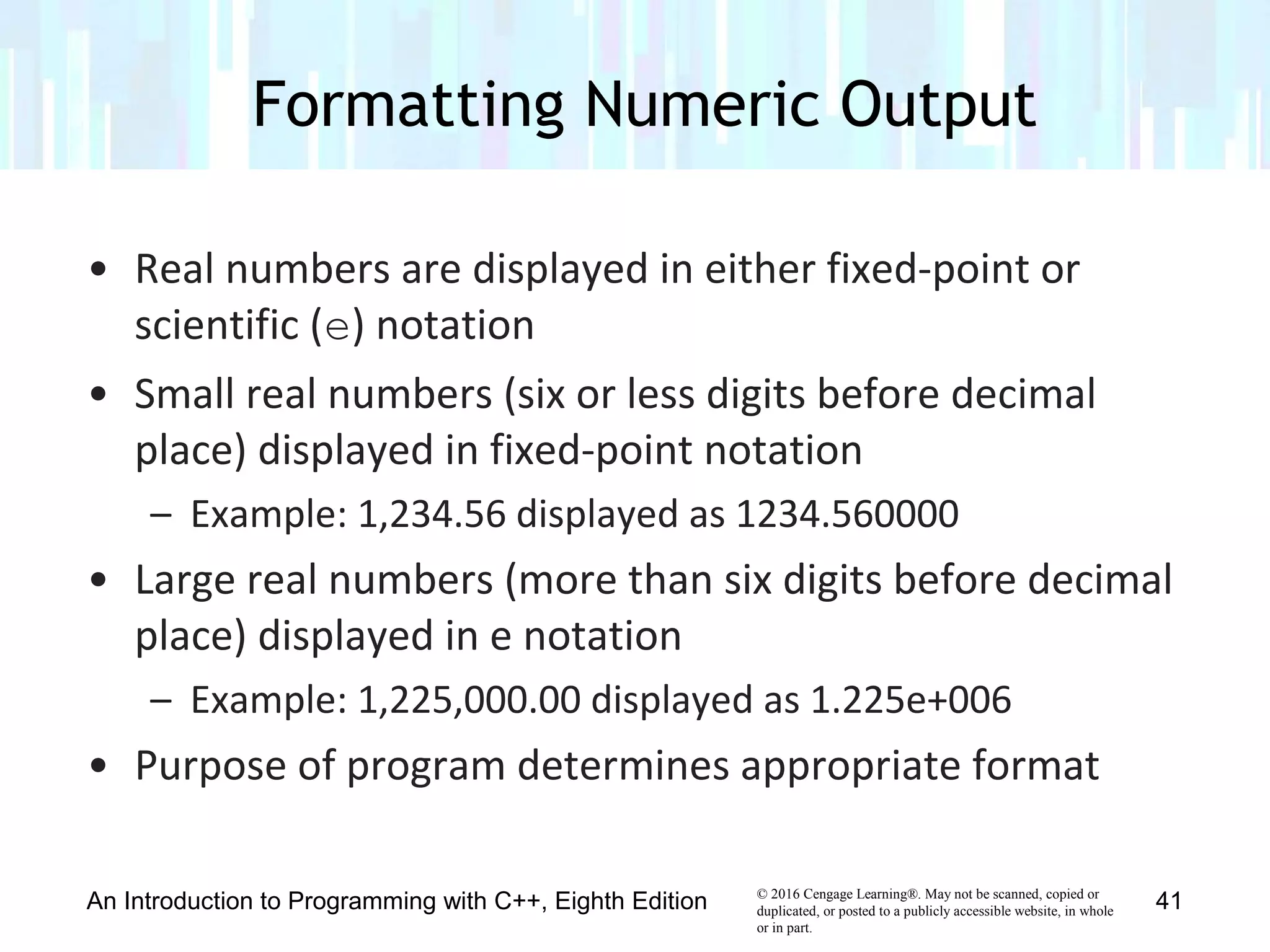© 2016 Cengage Learning®. May not be scanned, copied or
duplicated, or posted to a publicly accessible website, in whole
or in part.
• Real numbers are displayed in either fixed-point or
scientific (e) notation
• Small real numbers (six or less digits before decimal
place) displayed in fixed-point notation
– Example: 1,234.56 displayed as 1234.560000
• Large real numbers (more than six digits before decimal
place) displayed in e notation
– Example: 1,225,000.00 displayed as 1.225e+006
• Purpose of program determines appropriate format
Formatting Numeric Output
An Introduction to Programming with C++, Eighth Edition 41
 