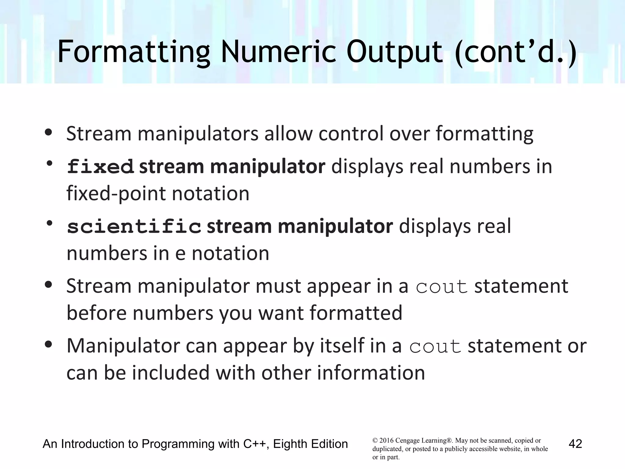 © 2016 Cengage Learning®. May not be scanned, copied or
duplicated, or posted to a publicly accessible website, in whole
or in part.
• Stream manipulators allow control over formatting
• fixed stream manipulator displays real numbers in
fixed-point notation
• scientific stream manipulator displays real
numbers in e notation
• Stream manipulator must appear in a cout statement
before numbers you want formatted
• Manipulator can appear by itself in a cout statement or
can be included with other information
Formatting Numeric Output (cont’d.)
An Introduction to Programming with C++, Eighth Edition 42
 