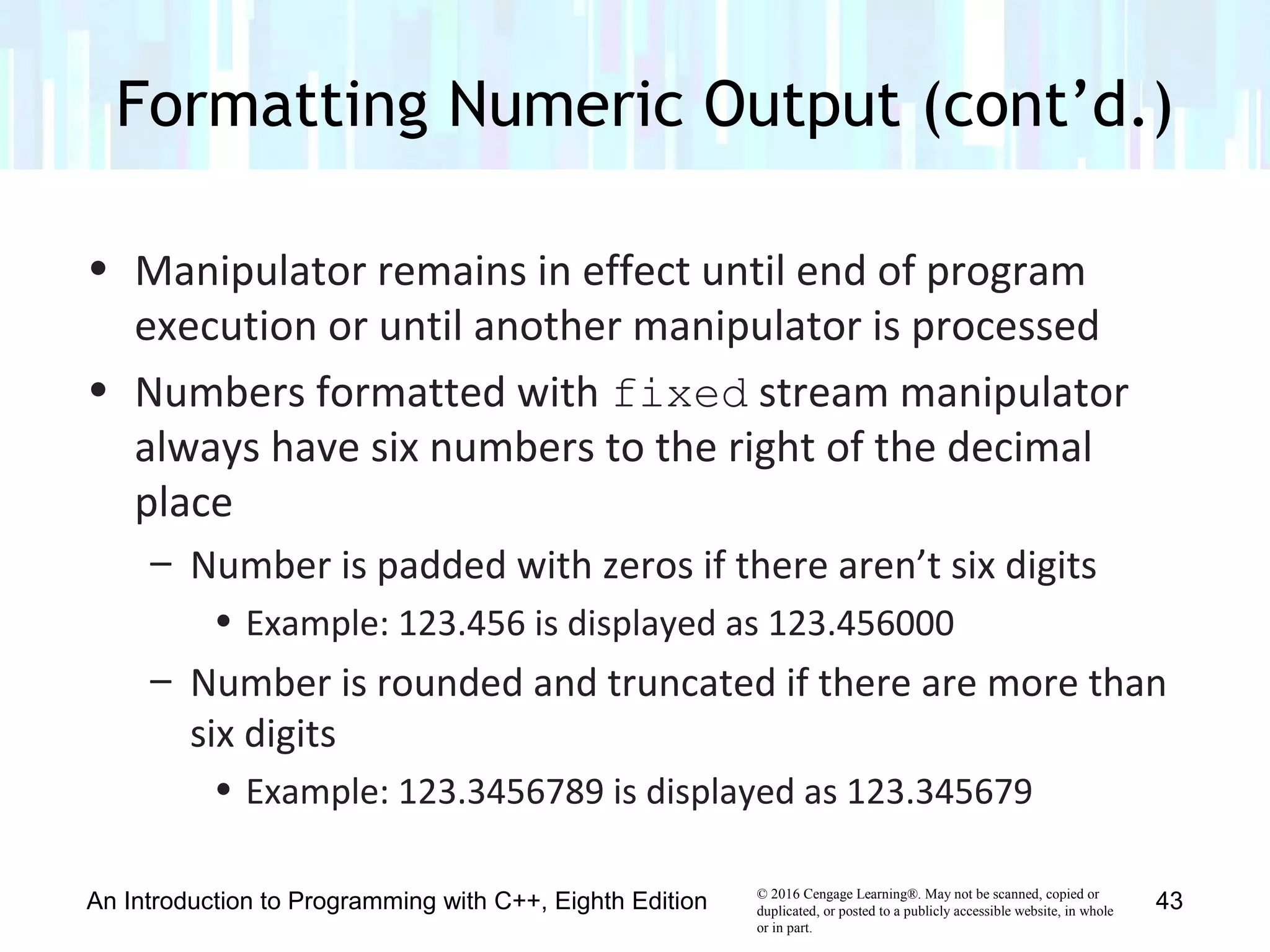 © 2016 Cengage Learning®. May not be scanned, copied or
duplicated, or posted to a publicly accessible website, in whole
or in part.
• Manipulator remains in effect until end of program
execution or until another manipulator is processed
• Numbers formatted with fixed stream manipulator
always have six numbers to the right of the decimal
place
– Number is padded with zeros if there aren’t six digits
• Example: 123.456 is displayed as 123.456000
– Number is rounded and truncated if there are more than
six digits
• Example: 123.3456789 is displayed as 123.345679
Formatting Numeric Output (cont’d.)
An Introduction to Programming with C++, Eighth Edition 43
 