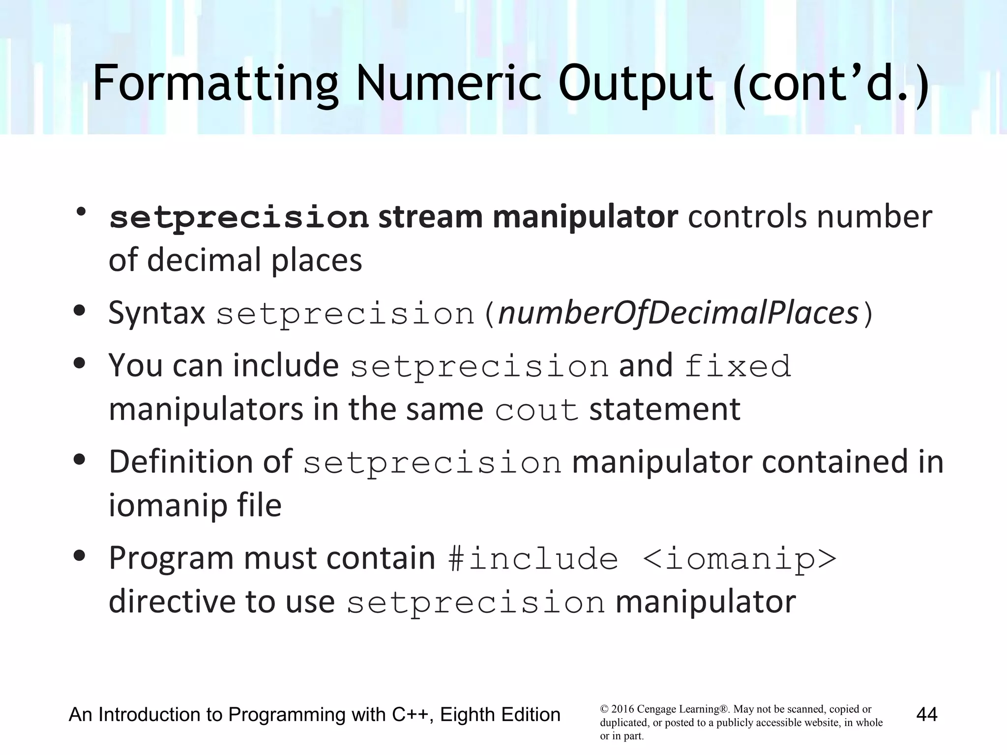 © 2016 Cengage Learning®. May not be scanned, copied or
duplicated, or posted to a publicly accessible website, in whole
or in part.
• setprecision stream manipulator controls number
of decimal places
• Syntax setprecision(numberOfDecimalPlaces)
• You can include setprecision and fixed
manipulators in the same cout statement
• Definition of setprecision manipulator contained in
iomanip file
• Program must contain #include <iomanip>
directive to use setprecision manipulator
Formatting Numeric Output (cont’d.)
An Introduction to Programming with C++, Eighth Edition 44
 
