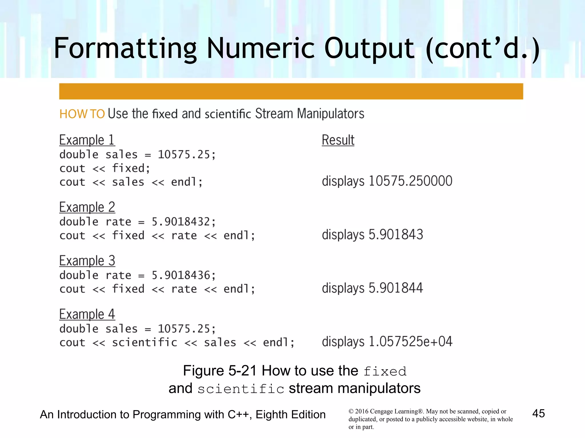 © 2016 Cengage Learning®. May not be scanned, copied or
duplicated, or posted to a publicly accessible website, in whole
or in part.
Formatting Numeric Output (cont’d.)
An Introduction to Programming with C++, Eighth Edition 45
Figure 5-21 How to use the fixed
and scientific stream manipulators
 