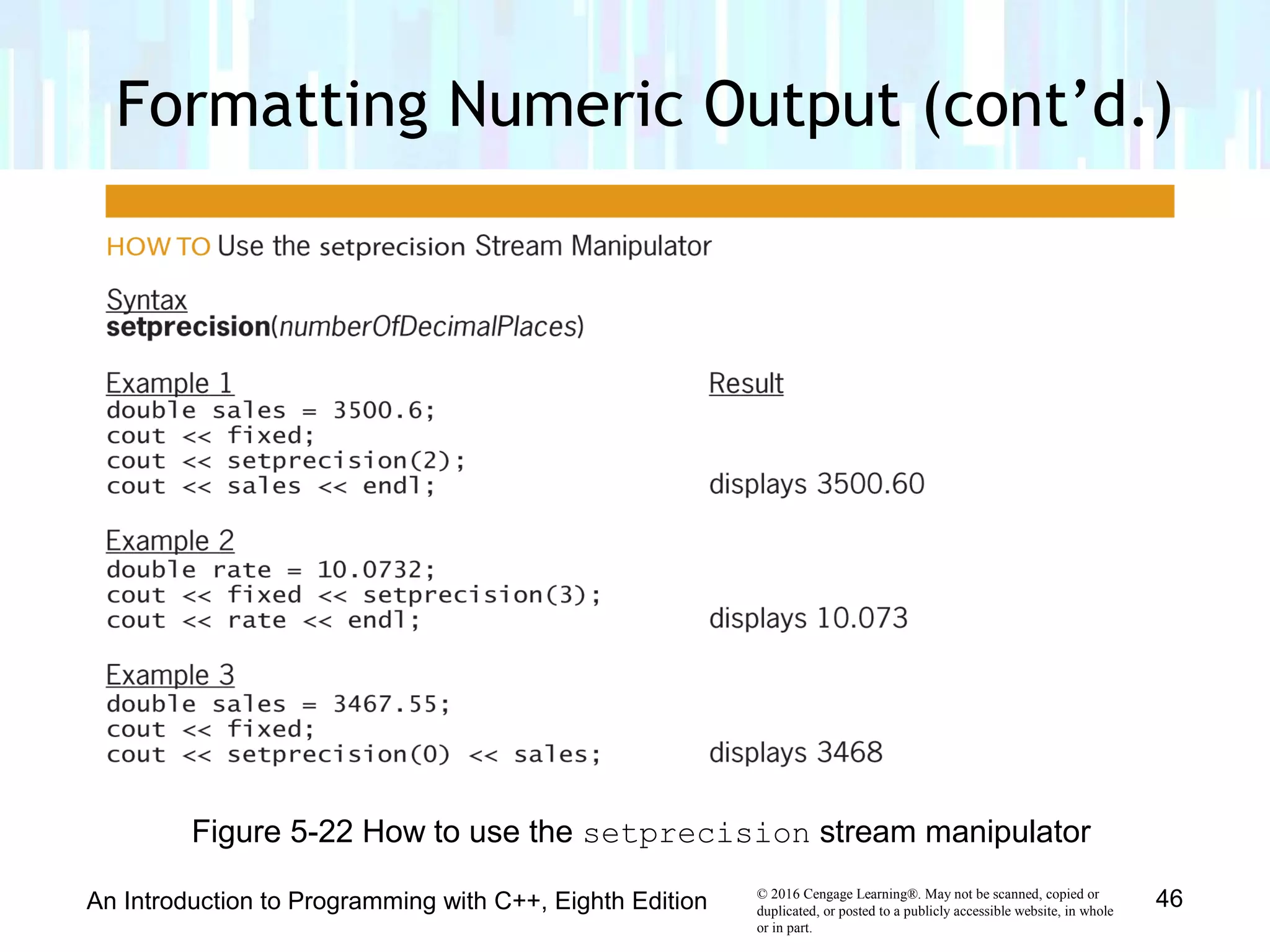 © 2016 Cengage Learning®. May not be scanned, copied or
duplicated, or posted to a publicly accessible website, in whole
or in part.
Formatting Numeric Output (cont’d.)
An Introduction to Programming with C++, Eighth Edition 46
Figure 5-22 How to use the setprecision stream manipulator
 