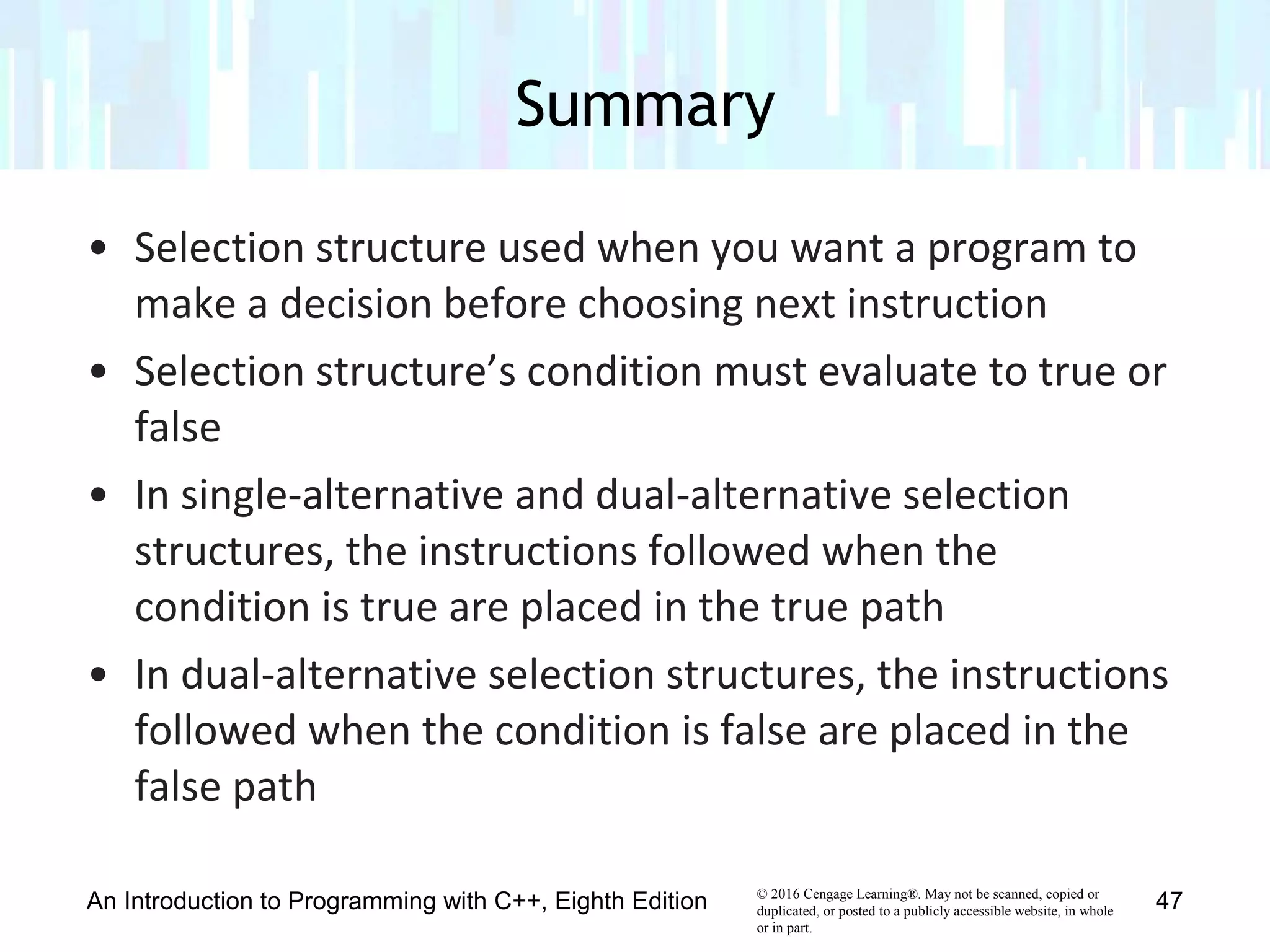 © 2016 Cengage Learning®. May not be scanned, copied or
duplicated, or posted to a publicly accessible website, in whole
or in part.
• Selection structure used when you want a program to
make a decision before choosing next instruction
• Selection structure’s condition must evaluate to true or
false
• In single-alternative and dual-alternative selection
structures, the instructions followed when the
condition is true are placed in the true path
• In dual-alternative selection structures, the instructions
followed when the condition is false are placed in the
false path
Summary
An Introduction to Programming with C++, Eighth Edition 47
 