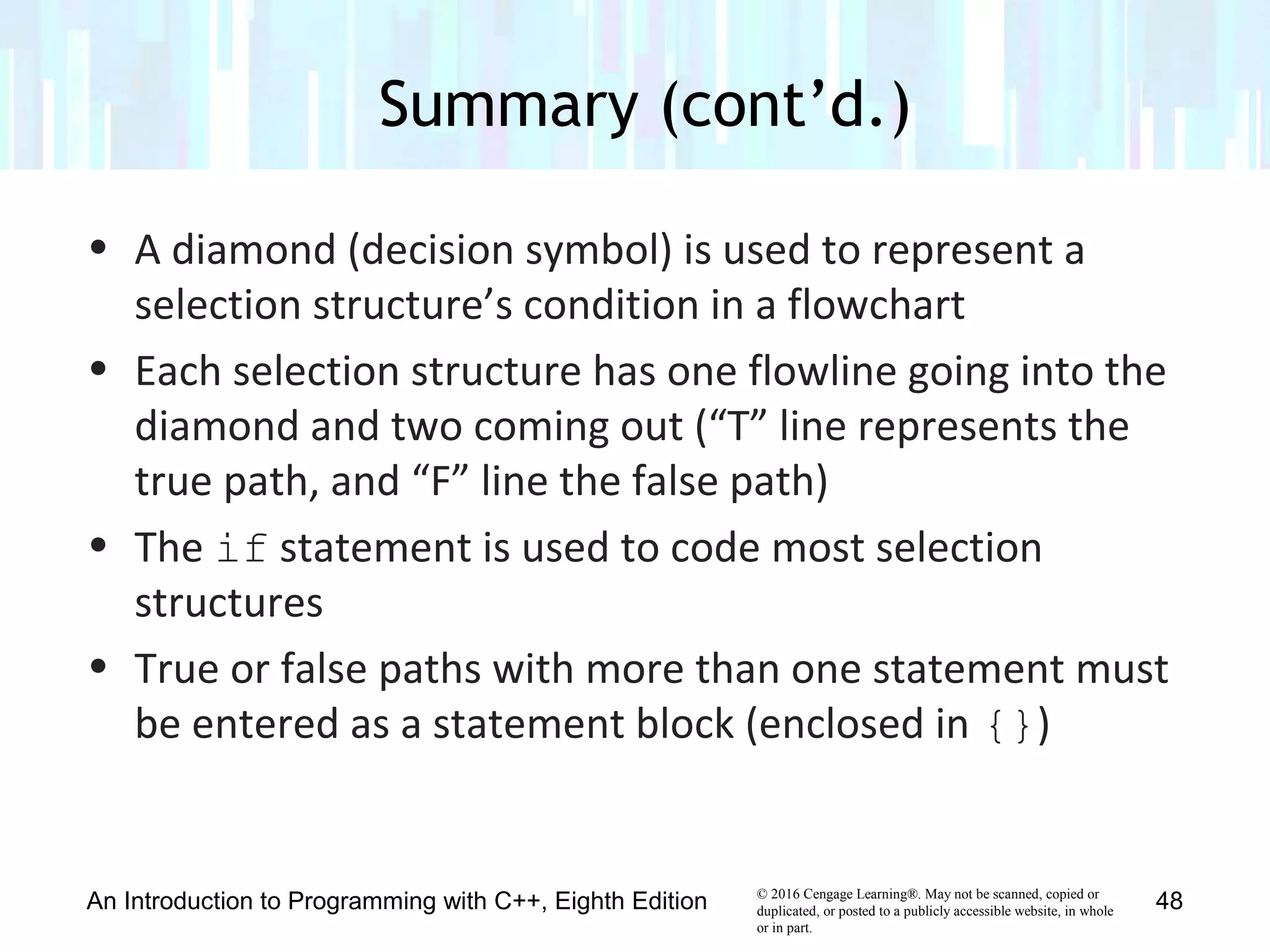© 2016 Cengage Learning®. May not be scanned, copied or
duplicated, or posted to a publicly accessible website, in whole
or in part.
• A diamond (decision symbol) is used to represent a
selection structure’s condition in a flowchart
• Each selection structure has one flowline going into the
diamond and two coming out (“T” line represents the
true path, and “F” line the false path)
• The if statement is used to code most selection
structures
• True or false paths with more than one statement must
be entered as a statement block (enclosed in {})
Summary (cont’d.)
An Introduction to Programming with C++, Eighth Edition 48
 