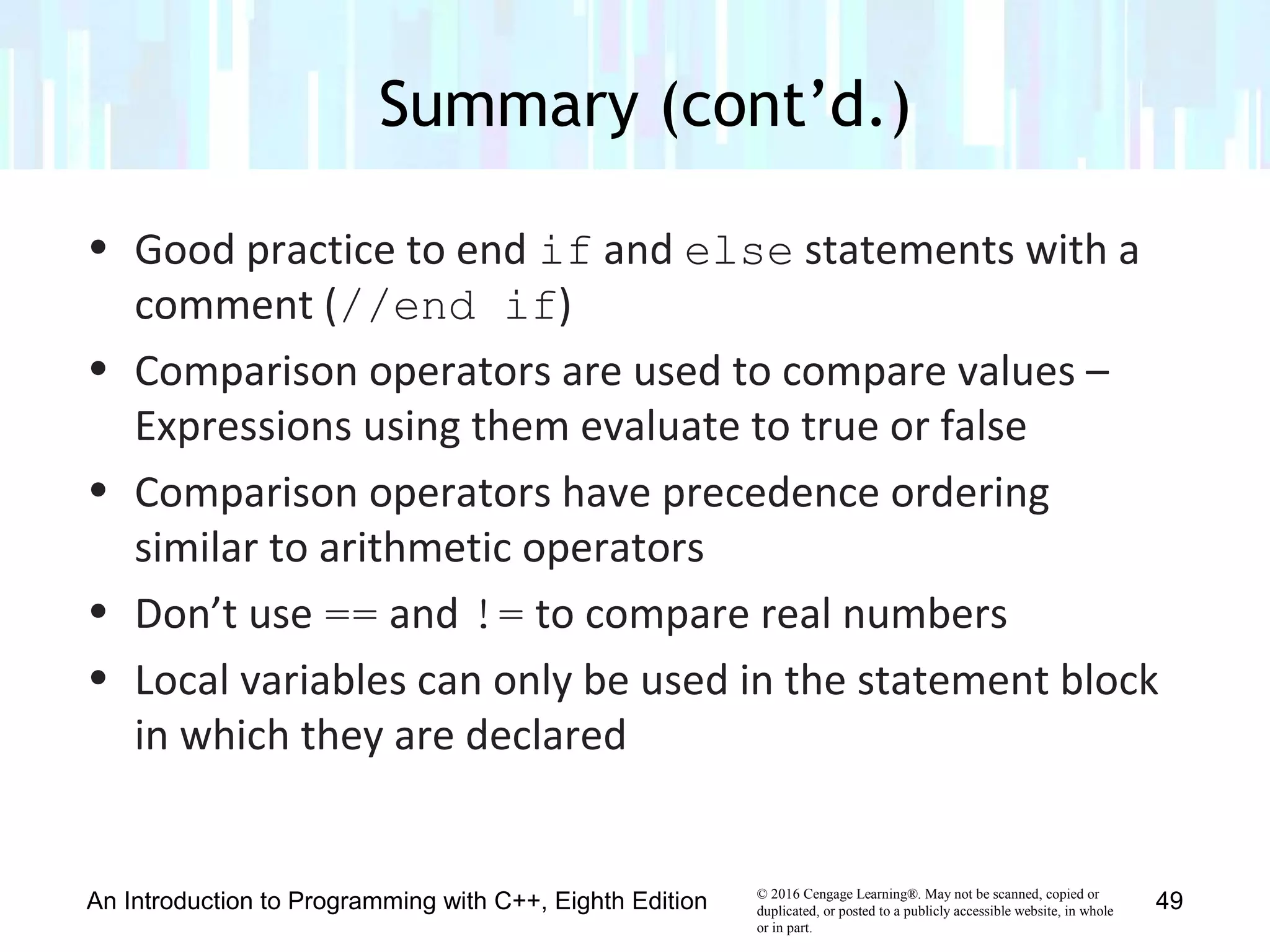 © 2016 Cengage Learning®. May not be scanned, copied or
duplicated, or posted to a publicly accessible website, in whole
or in part.
• Good practice to end if and else statements with a
comment (//end if)
• Comparison operators are used to compare values –
Expressions using them evaluate to true or false
• Comparison operators have precedence ordering
similar to arithmetic operators
• Don’t use == and != to compare real numbers
• Local variables can only be used in the statement block
in which they are declared
Summary (cont’d.)
An Introduction to Programming with C++, Eighth Edition 49
 