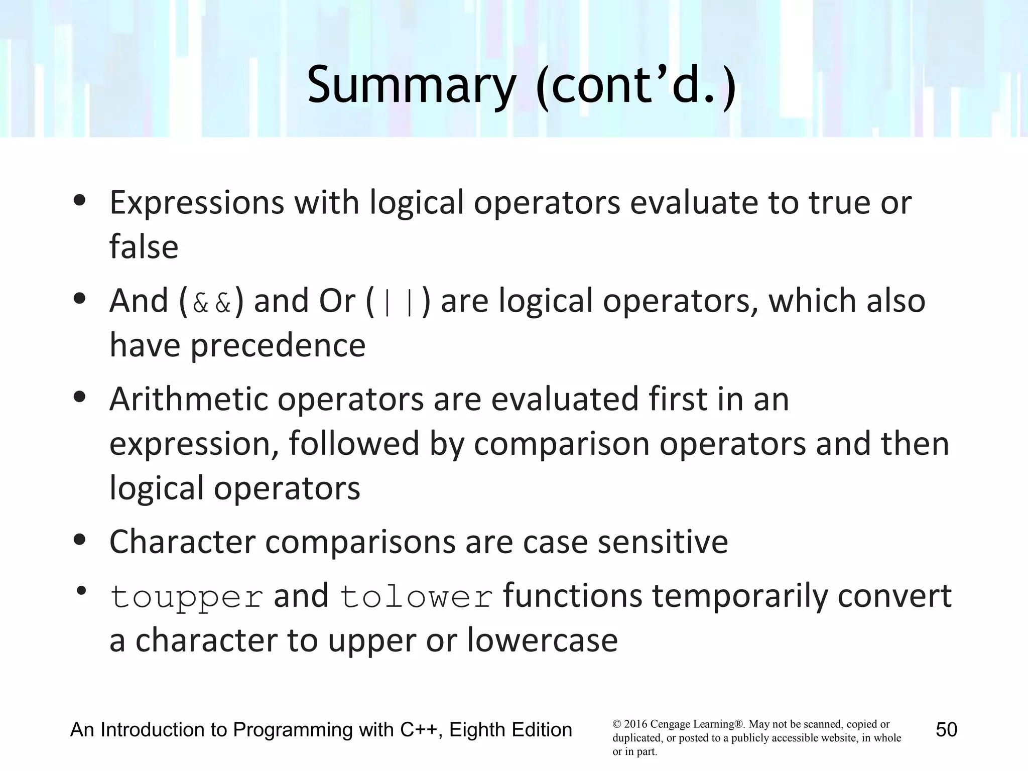 © 2016 Cengage Learning®. May not be scanned, copied or
duplicated, or posted to a publicly accessible website, in whole
or in part.
• Expressions with logical operators evaluate to true or
false
• And (&&) and Or (||) are logical operators, which also
have precedence
• Arithmetic operators are evaluated first in an
expression, followed by comparison operators and then
logical operators
• Character comparisons are case sensitive
• toupper and tolower functions temporarily convert
a character to upper or lowercase
Summary (cont’d.)
An Introduction to Programming with C++, Eighth Edition 50
 