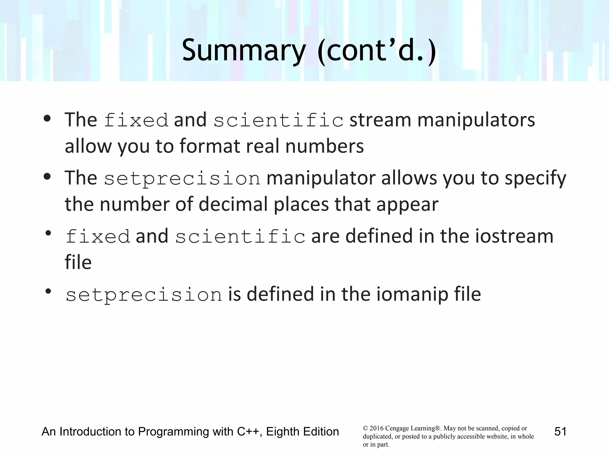 © 2016 Cengage Learning®. May not be scanned, copied or
duplicated, or posted to a publicly accessible website, in whole
or in part.
• The fixed and scientific stream manipulators
allow you to format real numbers
• The setprecision manipulator allows you to specify
the number of decimal places that appear
• fixed and scientific are defined in the iostream
file
• setprecision is defined in the iomanip file
Summary (cont’d.)
An Introduction to Programming with C++, Eighth Edition 51
 