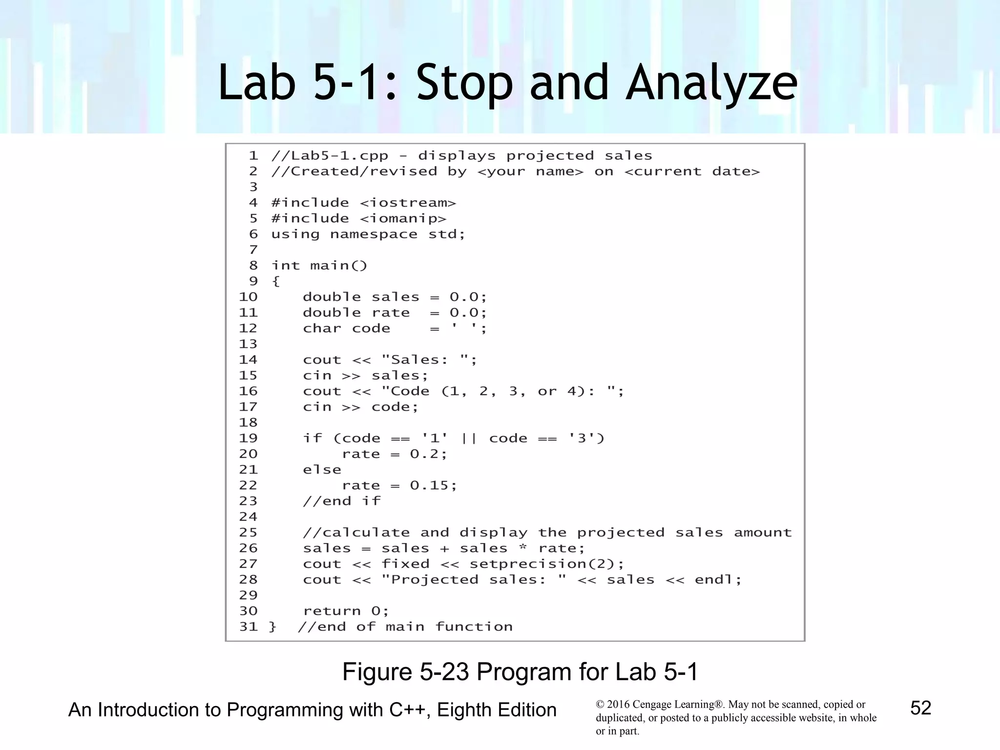 © 2016 Cengage Learning®. May not be scanned, copied or
duplicated, or posted to a publicly accessible website, in whole
or in part.
Lab 5-1: Stop and Analyze
An Introduction to Programming with C++, Eighth Edition 52
Figure 5-23 Program for Lab 5-1
 