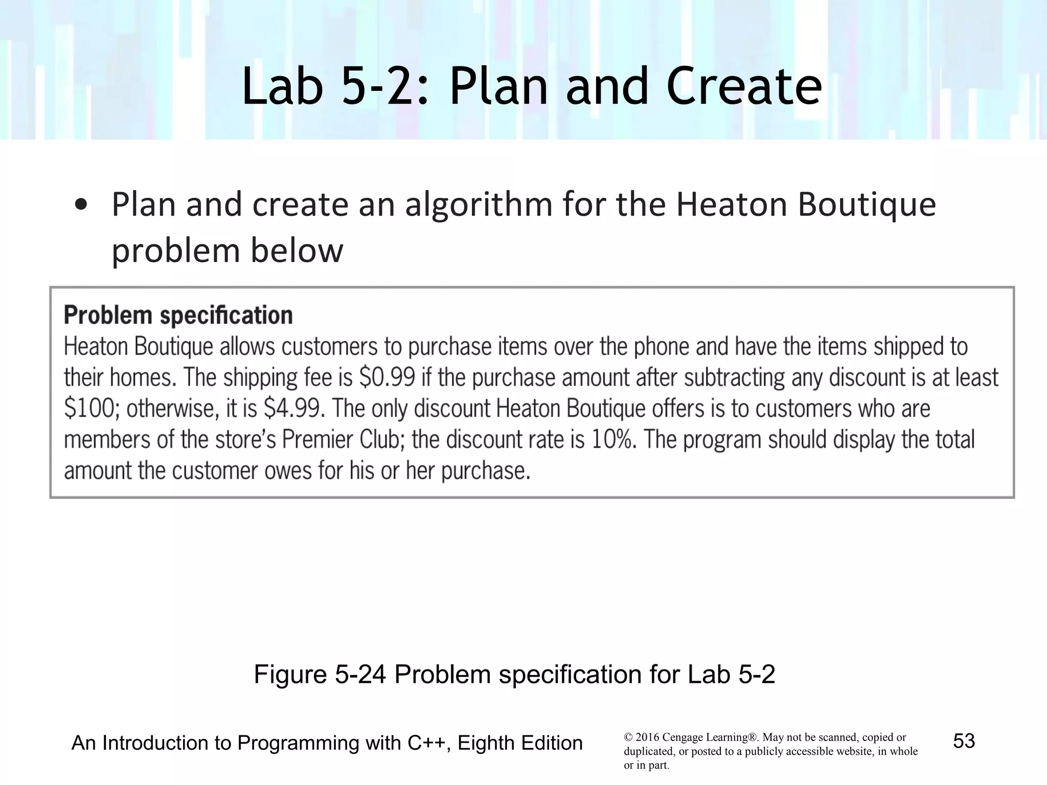 © 2016 Cengage Learning®. May not be scanned, copied or
duplicated, or posted to a publicly accessible website, in whole
or in part.
• Plan and create an algorithm for the Heaton Boutique
problem below
Lab 5-2: Plan and Create
An Introduction to Programming with C++, Eighth Edition 53
Figure 5-24 Problem specification for Lab 5-2
 