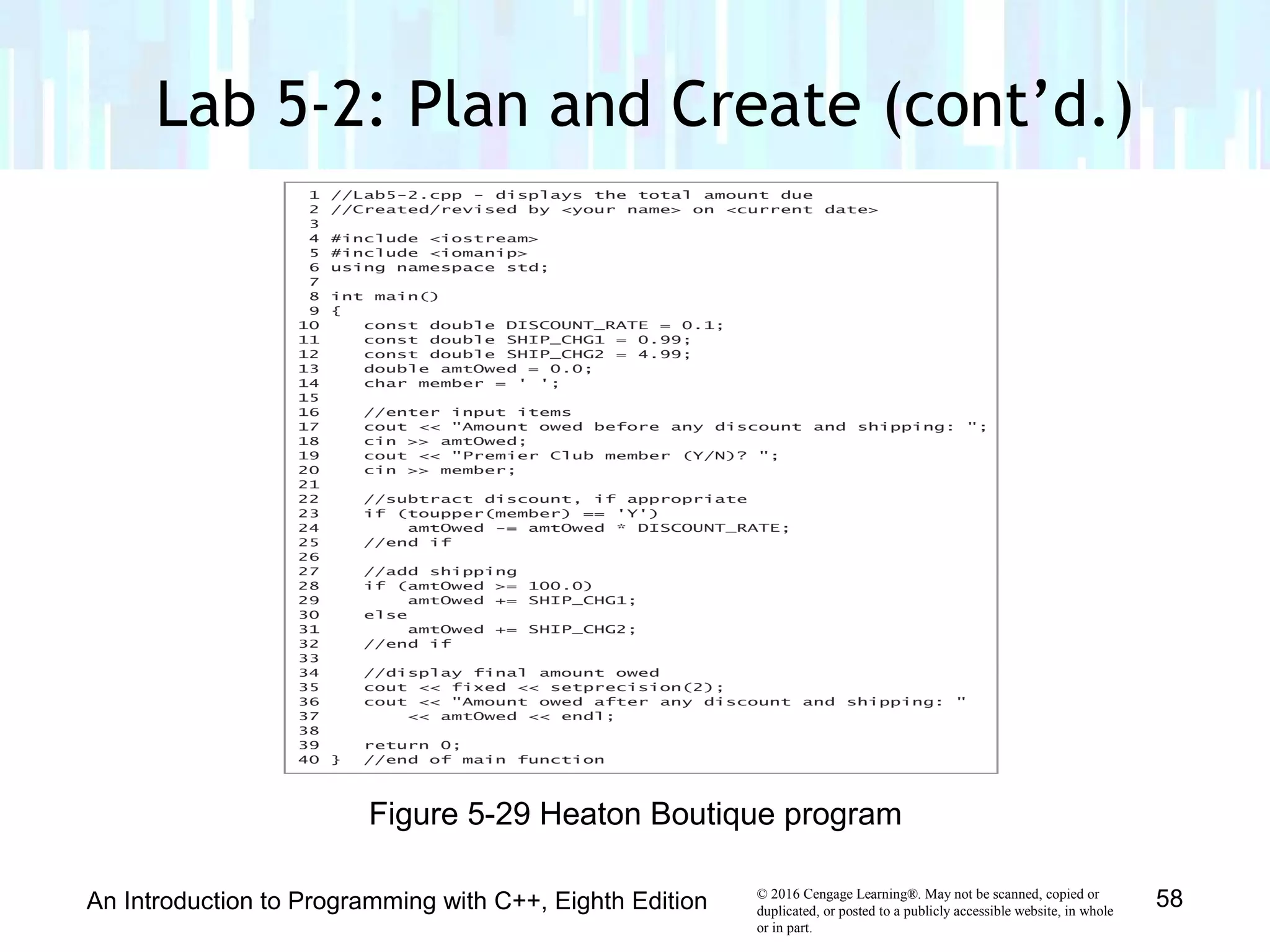 © 2016 Cengage Learning®. May not be scanned, copied or
duplicated, or posted to a publicly accessible website, in whole
or in part.
Lab 5-2: Plan and Create (cont’d.)
An Introduction to Programming with C++, Eighth Edition 58
Figure 5-29 Heaton Boutique program
 