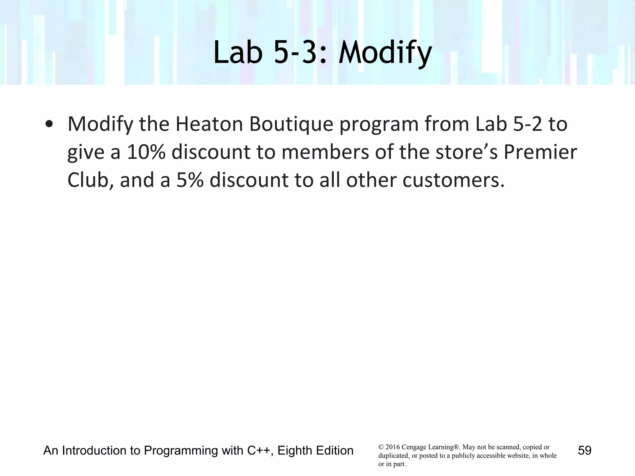 © 2016 Cengage Learning®. May not be scanned, copied or
duplicated, or posted to a publicly accessible website, in whole
or in part.
• Modify the Heaton Boutique program from Lab 5-2 to
give a 10% discount to members of the store’s Premier
Club, and a 5% discount to all other customers.
Lab 5-3: Modify
An Introduction to Programming with C++, Eighth Edition 59
 