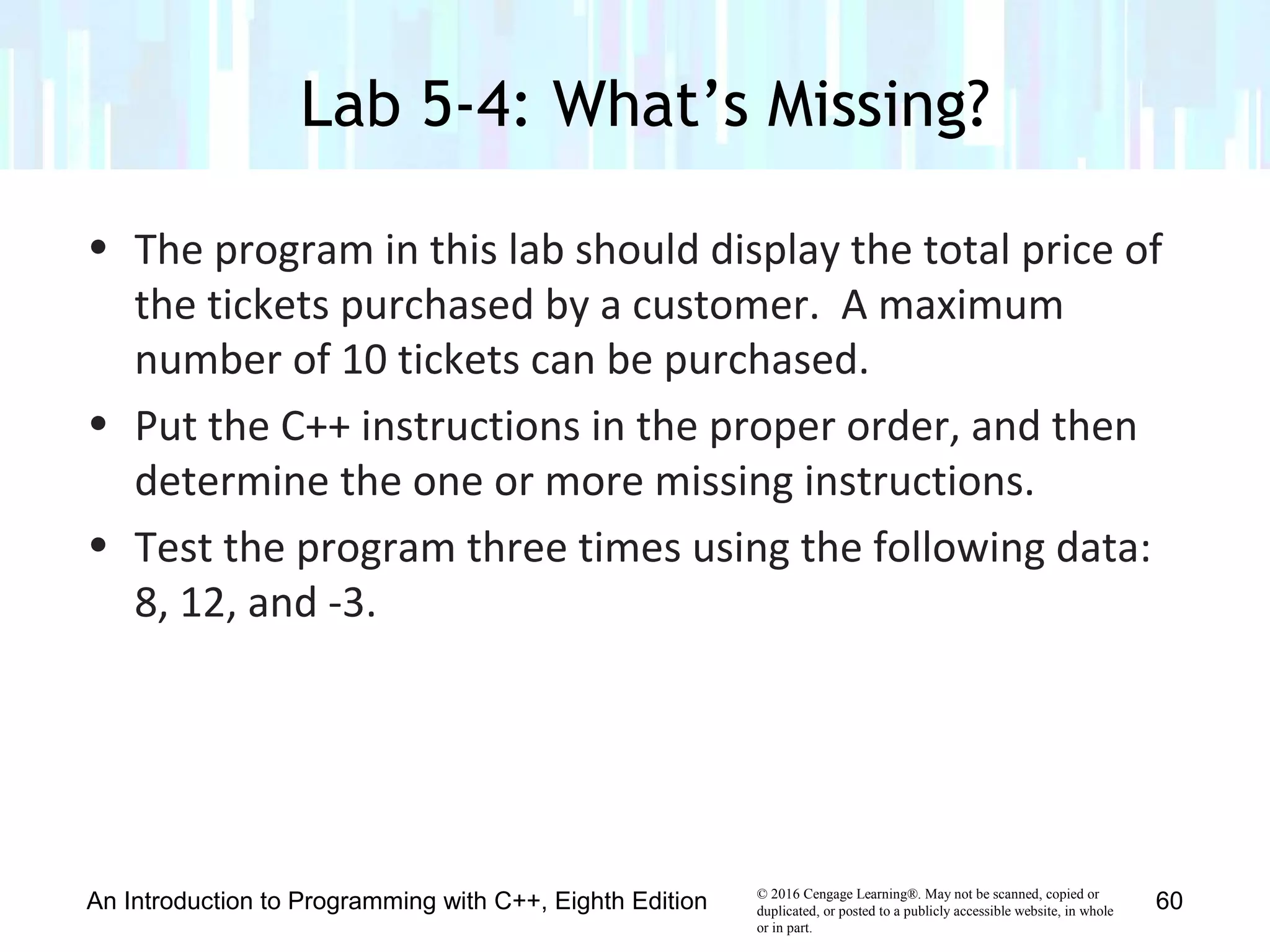 © 2016 Cengage Learning®. May not be scanned, copied or
duplicated, or posted to a publicly accessible website, in whole
or in part.
• The program in this lab should display the total price of
the tickets purchased by a customer. A maximum
number of 10 tickets can be purchased.
• Put the C++ instructions in the proper order, and then
determine the one or more missing instructions.
• Test the program three times using the following data:
8, 12, and -3.
Lab 5-4: What’s Missing?
An Introduction to Programming with C++, Eighth Edition 60
 