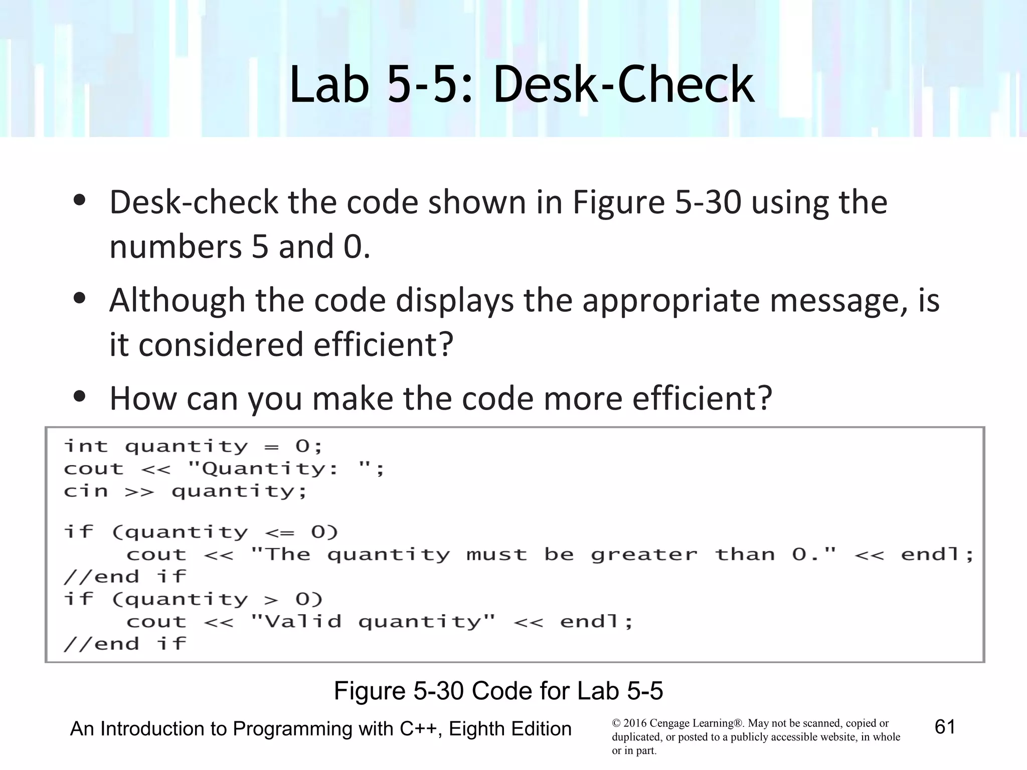 © 2016 Cengage Learning®. May not be scanned, copied or
duplicated, or posted to a publicly accessible website, in whole
or in part.
• Desk-check the code shown in Figure 5-30 using the
numbers 5 and 0.
• Although the code displays the appropriate message, is
it considered efficient?
• How can you make the code more efficient?
Lab 5-5: Desk-Check
An Introduction to Programming with C++, Eighth Edition 61
Figure 5-30 Code for Lab 5-5
 
