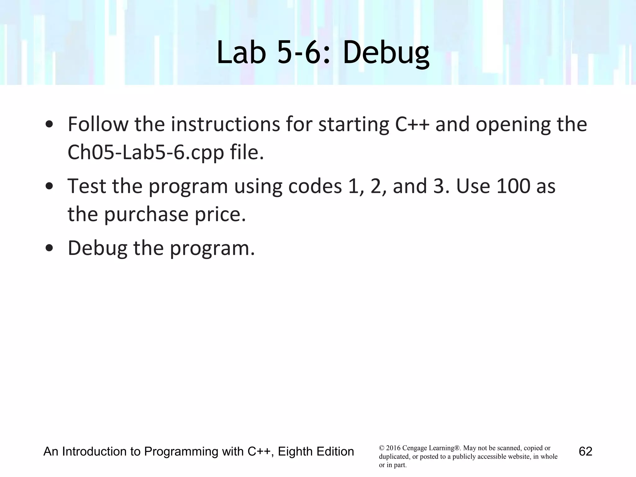 © 2016 Cengage Learning®. May not be scanned, copied or
duplicated, or posted to a publicly accessible website, in whole
or in part.
• Follow the instructions for starting C++ and opening the
Ch05-Lab5-6.cpp file.
• Test the program using codes 1, 2, and 3. Use 100 as
the purchase price.
• Debug the program.
Lab 5-6: Debug
An Introduction to Programming with C++, Eighth Edition 62
 