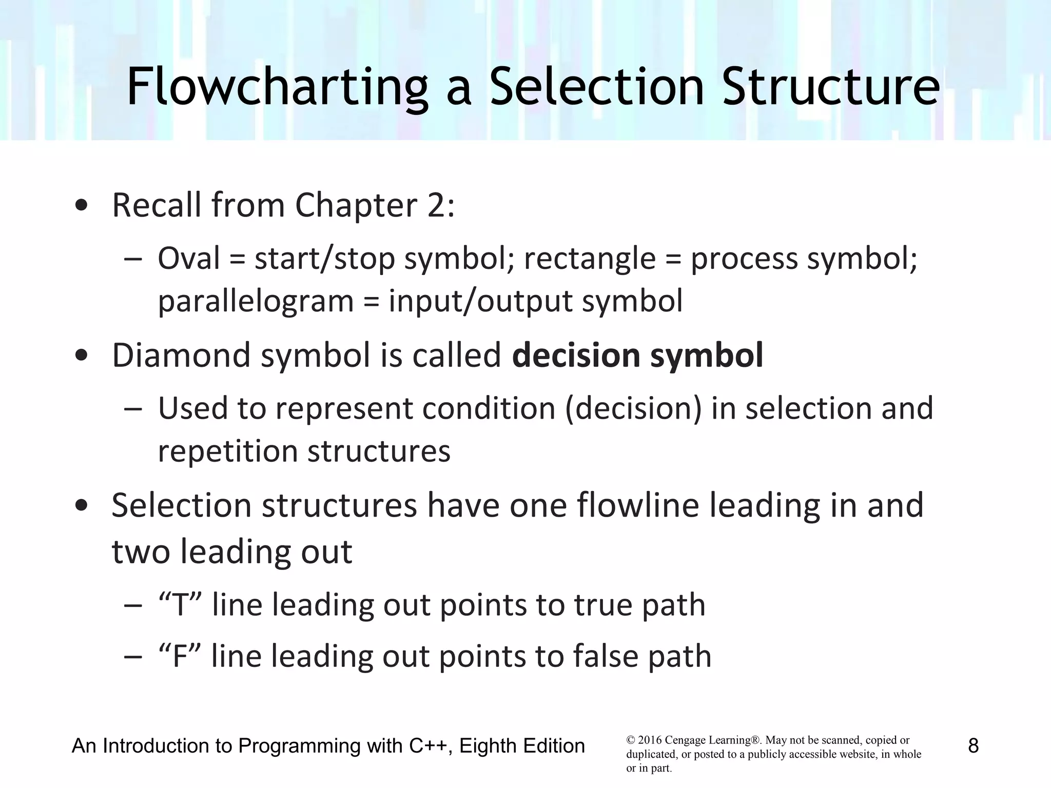 © 2016 Cengage Learning®. May not be scanned, copied or
duplicated, or posted to a publicly accessible website, in whole
or in part.
• Recall from Chapter 2:
– Oval = start/stop symbol; rectangle = process symbol;
parallelogram = input/output symbol
• Diamond symbol is called decision symbol
– Used to represent condition (decision) in selection and
repetition structures
• Selection structures have one flowline leading in and
two leading out
– “T” line leading out points to true path
– “F” line leading out points to false path
Flowcharting a Selection Structure
An Introduction to Programming with C++, Eighth Edition 8
 