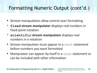© 2016 Cengage Learning®. May not be scanned, copied or
duplicated, or posted to a publicly accessible website, in whole
or in part.
• Stream manipulators allow control over formatting
• fixed stream manipulator displays real numbers in
fixed-point notation
• scientific stream manipulator displays real
numbers in e notation
• Stream manipulator must appear in a cout statement
before numbers you want formatted
• Manipulator can appear by itself in a cout statement or
can be included with other information
Formatting Numeric Output (cont’d.)
An Introduction to Programming with C++, Eighth Edition 42
 