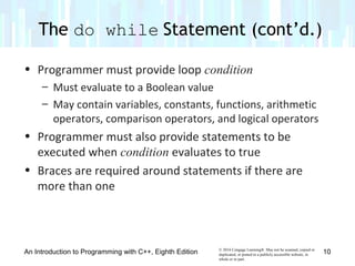 © 2016 Cengage Learning®. May not be scanned, copied or
duplicated, or posted to a publicly accessible website, in
whole or in part.
• Programmer must provide loop condition
– Must evaluate to a Boolean value
– May contain variables, constants, functions, arithmetic
operators, comparison operators, and logical operators
• Programmer must also provide statements to be
executed when condition evaluates to true
• Braces are required around statements if there are
more than one
The do while Statement (cont’d.)
An Introduction to Programming with C++, Eighth Edition 10
 